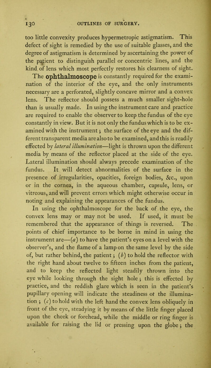 too little convexity produces hypermetropic astigmatism. This defect of sight is remedied by the use of suitable glasses, and the degree of astigmatism is determined by ascertaining the power of the patient to distinguish parallel or concentric lines, and the kind of lens which most perfectly restores his clearness of sight. The ophthalmoscope is constantly required for the exami- nation of the interior of the eye, and the only instruments necessary are a perforated, slightly concave mirror and a convex lens. The reflector should possess a much smaller sight-hole than is usually made. In using the instrument care and practice are required to enable the observer to keep the fundus of the eye constantly in view. But it is not only the fundus which is to be ex- amined with the instrument; the surface of the eye and the dif- ferent transparent media are also to be examined, and this is readily effected by lateral illumination—light is thrown upon the different media by means of the reflector placed at the side of the eye. Lateral illumination should always precede examination of the fundus. It will detect abnormalities of the surface in the presence of irregularities, opacities, foreign bodies, &c, upon or in the cornea, in the aqueous chamber, capsule, lens, or vitreous, and will prevent errors which might otherwise occur in noting and explaining the appearances of the fundus. In using the ophthalmoscope for the back of the eye, the convex lens may or may not be used. If used, it must be remembered that the appearance of things is reversed. The points of chief importance to be borne in mind in using the instrument are—(a) to have the patient's eyes on a level with the observer's, and the flame of a lamp on the same level by the side of, but rather behind, the patient; (b) to hold the reflector with the right hand about twelve to fifteen inches from the patient, and to keep the reflected light steadily thrown into the eye while looking through the sight hole ; this is effected by practice, and the reddish glare which is seen in the patient's pupillary opening will indicate the steadiness ot the illumina- tion ; (c) to hold with the left hand the convex lens obliquely in front of the eye, steadying it by means of the little finger placed upon the cheek or forehead, while the middle or ring finger is available for raising the lid or pressing upon the globe; the