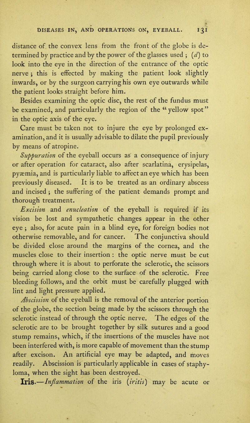 distance of the convex lens from the front of the globe is de- termined by practice and by the power of the glasses used ; (d) to look into the eye in the direction of the entrance of the optic nerve ; this is effected by making the patient look slightly inwards, or by the surgeon carrying his own eye outwards while the patient looks straight before him. Besides examining the optic disc, the rest of the fundus must be examined, and particularly the region of the  yellow spot in the optic axis of the eye. Care must be taken not to injure the eye by prolonged ex- amination, and it is usually advisable to dilate the pupil previously by means of atropine. Suppuration of the eyeball occurs as a consequence of injury or after operation for cataract, also after scarlatina, erysipelas, pyaemia, and is particularly liable to affect an eye which has been previously diseased. It is to be treated as an ordinary abscess and incised ; the suffering of the patient demands prompt and thorough treatment. Excision and enucleation of the eyeball is required if its vision be lost and sympathetic changes appear in the other eye ; also, for acute pain in a blind eye, for foreign bodies not otherwise removable, and for cancer. The conjunctiva should be divided close around the margins of the cornea, and the muscles close to their insertion : the optic nerve must be cut through where it is about to perforate the sclerotic, the scissors being carried along close to the surface of the sclerotic. Free bleeding follows, and the orbit must be carefully plugged with lint and light pressure applied. Abscission of the eyeball is the removal of the anterior portion of the globe, the section being made by the scissors through the sclerotic instead of through the optic nerve. The edges of the sclerotic are to be brought together by silk sutures and a good stump remains, which, if the insertions of the muscles have not been interfered with, is more capable of movement than the stump after excison. An artificial eye may be adapted, and moves readily. Abscission is particularly applicable in cases of staphy- loma, when the sight has been destroyed. Iris.—Inflammation of the iris (iritis) may be acute or