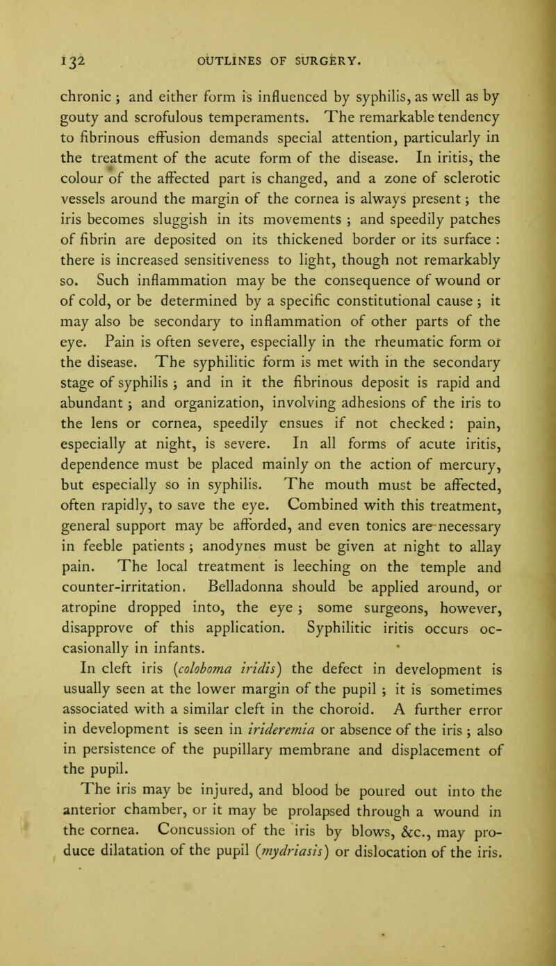 chronic ; and either form is influenced by syphilis, as well as by gouty and scrofulous temperaments. The remarkable tendency to fibrinous effusion demands special attention, particularly in the treatment of the acute form of the disease. In iritis, the colour of the affected part is changed, and a zone of sclerotic vessels around the margin of the cornea is always present; the iris becomes sluggish in its movements ; and speedily patches of fibrin are deposited on its thickened border or its surface : there is increased sensitiveness to light, though not remarkably so. Such inflammation may be the consequence of wound or of cold, or be determined by a specific constitutional cause ; it may also be secondary to inflammation of other parts of the eye. Pain is often severe, especially in the rheumatic form or the disease. The syphilitic form is met with in the secondary stage of syphilis ; and in it the fibrinous deposit is rapid and abundant j and organization, involving adhesions of the iris to the lens or cornea, speedily ensues if not checked: pain, especially at night, is severe. In all forms of acute iritis, dependence must be placed mainly on the action of mercury, but especially so in syphilis. The mouth must be affected, often rapidly, to save the eye. Combined with this treatment, general support may be afforded, and even tonics are necessary in feeble patients ; anodynes must be given at night to allay pain. The local treatment is leeching on the temple and counter-irritation. Belladonna should be applied around, or atropine dropped into, the eye ; some surgeons, however, disapprove of this application. Syphilitic iritis occurs oc- casionally in infants. In cleft iris [coloboma iridis) the defect in development is usually seen at the lower margin of the pupil ; it is sometimes associated with a similar cleft in the choroid. A further error in development is seen in irideremia or absence of the iris \ also in persistence of the pupillary membrane and displacement of the pupil. The iris may be injured, and blood be poured out into the anterior chamber, or it may be prolapsed through a wound in the cornea. Concussion of the iris by blows, &c, may pro- duce dilatation of the pupil {mydriasis) or dislocation of the iris.