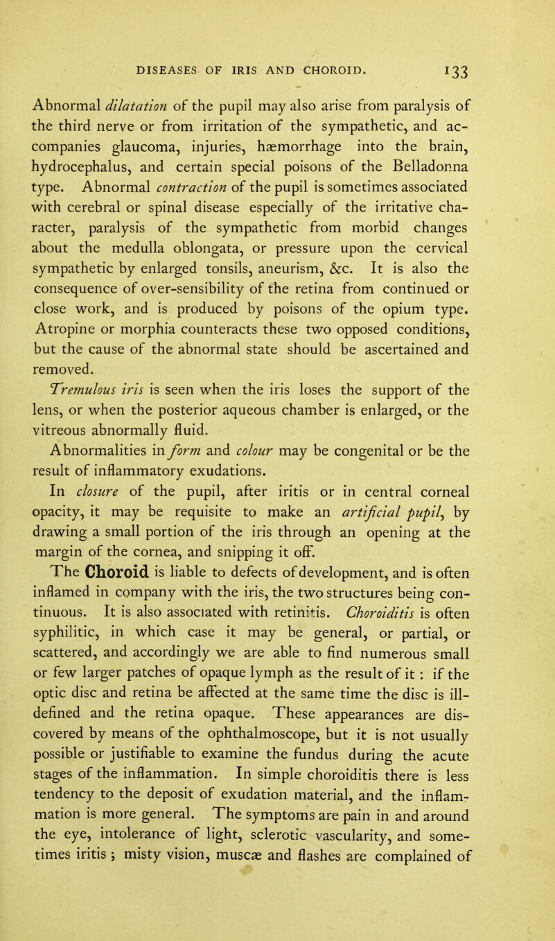 Abnormal dilatation of the pupil may also arise from paralysis of the third nerve or from irritation of the sympathetic, and ac- companies glaucoma, injuries, haemorrhage into the brain, hydrocephalus, and certain special poisons of the Belladonna type. Abnormal contraction of the pupil is sometimes associated with cerebral or spinal disease especially of the irritative cha- racter, paralysis of the sympathetic from morbid changes about the medulla oblongata, or pressure upon the cervical sympathetic by enlarged tonsils, aneurism, &c. It is also the consequence of over-sensibility of the retina from continued or close work, and is produced by poisons of the opium type. Atropine or morphia counteracts these two opposed conditions, but the cause of the abnormal state should be ascertained and removed. Tremulous iris is seen when the iris loses the support of the lens, or when the posterior aqueous chamber is enlarged, or the vitreous abnormally fluid. Abnormalities in form and colour may be congenital or be the result of inflammatory exudations. In closure of the pupil, after iritis or in central corneal opacity, it may be requisite to make an artificial pupil^ by drawing a small portion of the iris through an opening at the margin of the cornea, and snipping it off. The Choroid is liable to defects of development, and is often inflamed in company with the iris, the two structures being con- tinuous. It is also associated with retinitis. Choroiditis is often syphilitic, in which case it may be general, or partial, or scattered, and accordingly we are able to find numerous small or few larger patches of opaque lymph as the result of it : if the optic disc and retina be affected at the same time the disc is ill- defined and the retina opaque. These appearances are dis- covered by means of the ophthalmoscope, but it is not usually possible or justifiable to examine the fundus during the acute stages of the inflammation. In simple choroiditis there is less tendency to the deposit of exudation material, and the inflam- mation is more general. The symptoms are pain in and around the eye, intolerance of light, sclerotic vascularity, and some- times iritis ; misty vision, muscae and flashes are complained of