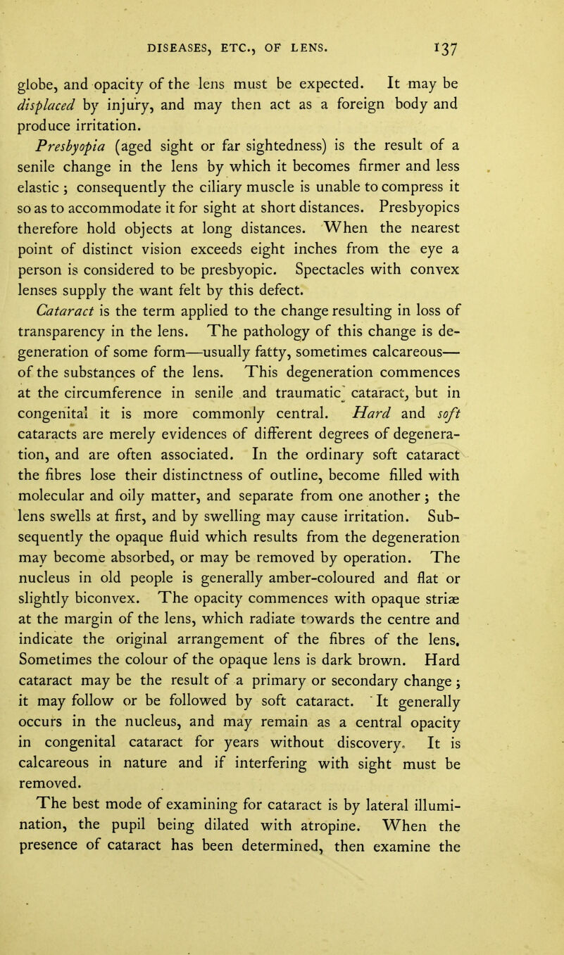 globe, and opacity of the lens must be expected. It may be displaced by injury, and may then act as a foreign body and produce irritation. Presbyopia (aged sight or far sightedness) is the result of a senile change in the lens by which it becomes firmer and less elastic ; consequently the ciliary muscle is unable to compress it so as to accommodate it for sight at short distances. Presbyopics therefore hold objects at long distances. When the nearest point of distinct vision exceeds eight inches from the eye a person is considered to be presbyopic. Spectacles with convex lenses supply the want felt by this defect. Cataract is the term applied to the change resulting in loss of transparency in the lens. The pathology of this change is de- generation of some form—usually fatty, sometimes calcareous— of the substances of the lens. This degeneration commences at the circumference in senile and traumatic cataract, but in congenital it is more commonly central. Hard and soft cataracts are merely evidences of different degrees of degenera- tion, and are often associated. In the ordinary soft cataract the fibres lose their distinctness of outline, become filled with molecular and oily matter, and separate from one another; the lens swells at first, and by swelling may cause irritation. Sub- sequently the opaque fluid which results from the degeneration may become absorbed, or may be removed by operation. The nucleus in old people is generally amber-coloured and flat or slightly biconvex. The opacity commences with opaque striae at the margin of the lens, which radiate towards the centre and indicate the original arrangement of the fibres of the lens. Sometimes the colour of the opaque lens is dark brown. Hard cataract may be the result of a primary or secondary change ; it may follow or be followed by soft cataract. ' It generally occurs in the nucleus, and may remain as a central opacity in congenital cataract for years without discovery. It is calcareous in nature and if interfering with sight must be removed. The best mode of examining for cataract is by lateral illumi- nation, the pupil being dilated with atropine. When the presence of cataract has been determined, then examine the