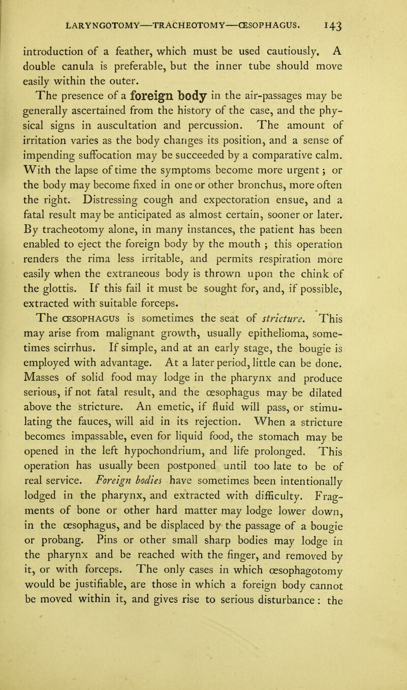 introduction of a feather, which must be used cautiously. A double canula is preferable, but the inner tube should move easily within the outer. The presence of a foreign body in the air-passages may be generally ascertained from the history of the case, and the phy- sical signs in auscultation and percussion. The amount of irritation varies as the body changes its position, and a sense of impending suffocation may be succeeded by a comparative calm. With the lapse of time the symptoms become more urgent; or the body may become fixed in one or other bronchus, more often the right. Distressing cough and expectoration ensue, and a fatal result maybe anticipated as almost certain, sooner or later. By tracheotomy alone, in many instances, the patient has been enabled to eject the foreign body by the mouth ; this operation renders the rima less irritable, and permits respiration more easily when the extraneous body is thrown upon the chink of the glottis. If this fail it must be sought for, and, if possible, extracted with suitable forceps. The cesophagus is sometimes the seat of stricture. This may arise from malignant growth, usually epithelioma, some- times scirrhus. If simple, and at an early stage, the bougie is employed with advantage. At a later period, little can be done. Masses of solid food may lodge in the pharynx and produce serious, if not fatal result, and the cesophagus may be dilated above the stricture. An emetic, if fluid will pass, or stimu- lating the fauces, will aid in its rejection. When a stricture becomes impassable, even for liquid food, the stomach may be opened in the left hypochondrium, and life prolonged. This operation has usually been postponed until too late to be of real service. Foreign bodies have sometimes been intentionally lodged in the pharynx, and extracted with difficulty. Frag- ments of bone or other hard matter may lodge lower down, in the cesophagus, and be displaced by the passage of a bougie or probang. Pins or other small sharp bodies may lodge in the pharynx and be reached with the finger, and removed by it, or with forceps. The only cases in which cesophagotomy would be justifiable, are those in which a foreign body cannot be moved within it, and gives rise to serious disturbance: the