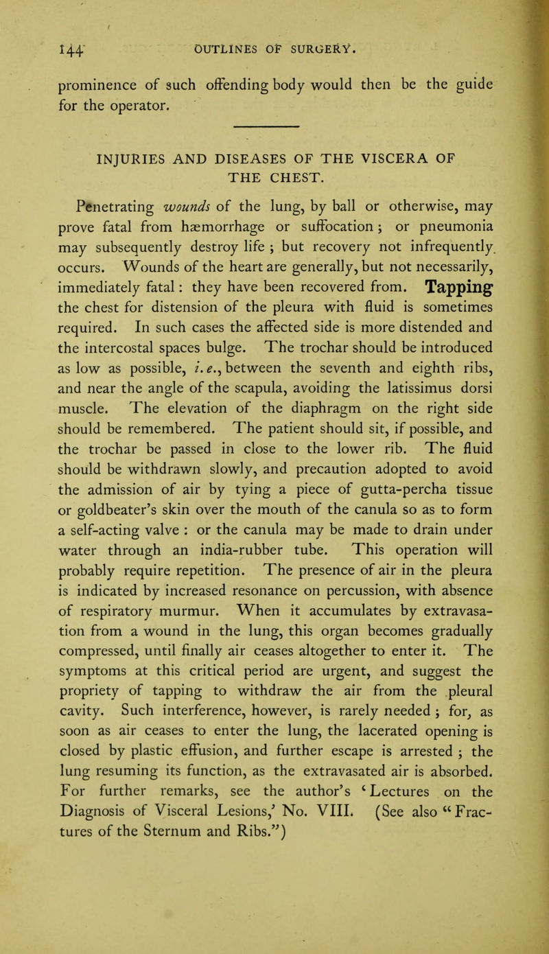 prominence of such offending body would then be the guide for the operator. INJURIES AND DISEASES OF THE VISCERA OF THE CHEST. Penetrating wounds of the lung, by ball or otherwise, may prove fatal from haemorrhage or suffocation; or pneumonia may subsequently destroy life ; but recovery not infrequently, occurs. Wounds of the heart are generally, but not necessarily, immediately fatal: they have been recovered from. Tapping the chest for distension of the pleura with fluid is sometimes required. In such cases the affected side is more distended and the intercostal spaces bulge. The trochar should be introduced as low as possible, i. between the seventh and eighth ribs, and near the angle of the scapula, avoiding the latissimus dorsi muscle. The elevation of the diaphragm on the right side should be remembered. The patient should sit, if possible, and the trochar be passed in close to the lower rib. The fluid should be withdrawn slowly, and precaution adopted to avoid the admission of air by tying a piece of gutta-percha tissue or goldbeater's skin over the mouth of the canula so as to form a self-acting valve : or the canula may be made to drain under water through an india-rubber tube. This operation will probably require repetition. The presence of air in the pleura is indicated by increased resonance on percussion, with absence of respiratory murmur. When it accumulates by extravasa- tion from a wound in the lung, this organ becomes gradually compressed, until finally air ceases altogether to enter it. The symptoms at this critical period are urgent, and suggest the propriety of tapping to withdraw the air from the pleural cavity. Such interference, however, is rarely needed ; for, as soon as air ceases to enter the lung, the lacerated opening is closed by plastic effusion, and further escape is arrested ; the lung resuming its function, as the extravasated air is absorbed. For further remarks, see the author's 'Lectures on the Diagnosis of Visceral Lesions/ No. VIII. (See also Frac- tures of the Sternum and Ribs.)