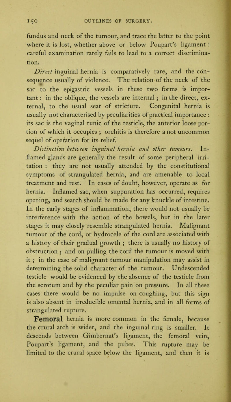 fundus and neck of the tumour, and trace the latter to the point where it is lost, whether above or below Poupart's ligament : careful examination rarely fails to lead to a correct discrimina- tion. Direct inguinal hernia is comparatively rare, and the con- sequence usually of violence. The relation of the neck of the sac to the epigastric vessels in these two forms is impor- tant : in the oblique, the vessels are internal; in the direct, ex- ternal, to the usual seat of stricture. Congenital hernia is usually not characterised by peculiarities of practical importance : its sac is the vaginal tunic of the testicle, the anterior loose por- tion of which it occupies ; orchitis is therefore a not uncommon sequel of operation for its relief. Distinction between inguinal hernia and other tumours. In- flamed glands are generally the result of some peripheral irri- tation : they are not usually attended by the constitutional symptoms of strangulated hernia, and are amenable to local treatment and rest. In cases of doubt, however, operate as for hernia. Inflamed sac, when suppuration has occurred, requires opening, and search should be made for any knuckle of intestine. In the early stages of inflammation, there would not usually be interference with the action of the bowels, but in the later stages it may closely resemble strangulated hernia. Malignant tumour of the cord, or hydrocele of the cord are associated with a history of their gradual growth ; there is usually no history of obstruction ; and on pulling the cord the tumour is moved with it ; in the case of malignant tumour manipulation may assist in determining the solid character of the tumour. Undescended testicle would be evidenced by the absence of the testicle from the scrotum and by the peculiar pain on pressure. In all these cases there would be no impulse on coughing, but this sign is also absent in irreducible omental hernia, and in all forms of strangulated rupture. Femoral hernia is more common in the female, because the crural arch is wider, and the inguinal ring is smaller. It descends between Gimbernat's ligament, the femoral vein, Poupart's ligament, and the pubes. This rupture may be limited to the crural space below the ligament, and then it is