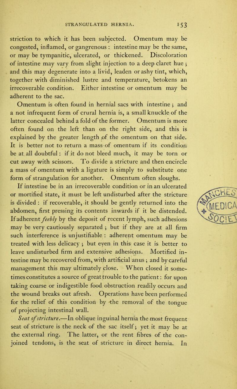 STRANGULATED HERNIA. *53 striction to which it has been subjected. Omentum may be congested, inflamed, or gangrenous : intestine may be the same, or may be tympanitic, ulcerated, or thickened. Discoloration of intestine may vary from slight injection to a deep claret hue ; and this may degenerate into a livid, leaden or ashy tint, which, together with diminished lustre and temperature, betokens an irrecoverable condition. Either intestine or omentum may be adherent to the sac. Omentum is often found in hernial sacs with intestine ; and a not infrequent form of crural hernia is, a small knuckle of the latter concealed behind a fold of the former. Omentum is more often found on the left than on the right side, and this is explained by the greater length of the omentum on that side. It is better not to return a mass of omentum if its condition be at all doubtful: if it do not bleed much, it may be torn or cut away with scissors. To divide a stricture and then encircle a mass of omentum with a ligature is simply to substitute one form of strangulation for another. Omentum often sloughs. If intestine be in an irrecoverable condition or in an ulcerated or mortified state, it must be left undisturbed after the stricture is divided : if recoverable, it should be gently returned into the abdomen, first pressing its contents inwards if it be distended. If adherent feebly by the deposit of recent lymph, such adhesions may be very cautiously separated ; but if they are at all firm such interference is unjustifiable : adherent omentum may be treated with less delicacy ; but even in this case it is better to leave undisturbed firm and extensive adhesions. Mortified in- testine may be recovered from, with artificial anus ; and by careful management this may ultimately close. When closed it some- times constitutes a source of great trouble to the patient: for upon taking coarse or indigestible food obstruction readily occurs and the wound breaks out afresh. Operations have been performed for the relief of this condition by -the removal of the tongue of projecting intestinal wall. Seat of stricture.—In oblique inguinal hernia the most frequent seat of stricture is the neck of the sac itself; yet it may be at the external ring. The latter, or the rent fibres of the con- joined tendons, is the seat of stricture in direct hernia. In