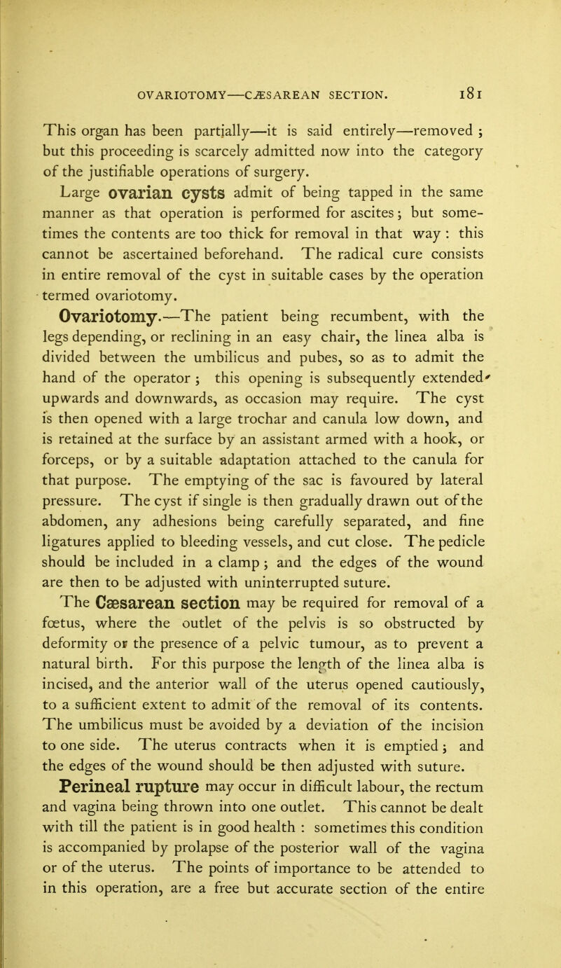 This organ has been partially—it is said entirely—removed ; but this proceeding is scarcely admitted now into the category of the justifiable operations of surgery. Large ovarian cysts admit of being tapped in the same manner as that operation is performed for ascites; but some- times the contents are too thick for removal in that way : this cannot be ascertained beforehand. The radical cure consists in entire removal of the cyst in suitable cases by the operation termed ovariotomy. Ovariotomy-—The patient being recumbent, with the legs depending, or reclining in an easy chair, the linea alba is divided between the umbilicus and pubes, so as to admit the hand of the operator ; this opening is subsequently extended' upwards and downwards, as occasion may require. The cyst is then opened with a large trochar and canula low down, and is retained at the surface by an assistant armed with a hook, or forceps, or by a suitable adaptation attached to the canula for that purpose. The emptying of the sac is favoured by lateral pressure. The cyst if single is then gradually drawn out of the abdomen, any adhesions being carefully separated, and fine ligatures applied to bleeding vessels, and cut close. The pedicle should be included in a clamp; and the edges of the wound are then to be adjusted with uninterrupted suture. The Caesarean section may be required for removal of a foetus, where the outlet of the pelvis is so obstructed by deformity of the presence of a pelvic tumour, as to prevent a natural birth. For this purpose the length of the linea alba is incised, and the anterior wall of the uterus opened cautiously, to a sufficient extent to admit of the removal of its contents. The umbilicus must be avoided by a deviation of the incision to one side. The uterus contracts when it is emptied; and the edges of the wound should be then adjusted with suture. Perineal rupture may occur in difficult labour, the rectum and vagina being thrown into one outlet. This cannot be dealt with till the patient is in good health : sometimes this condition is accompanied by prolapse of the posterior wall of the vagina or of the uterus. The points of importance to be attended to in this operation, are a free but accurate section of the entire