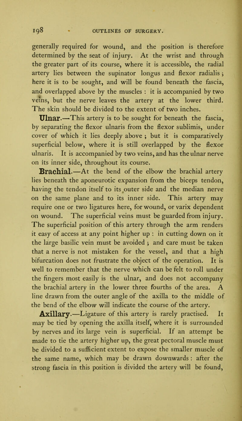 generally required for wound, and the position is therefore determined by the seat of injury. At the wrist and through the greater part of its course, where it is accessible, the radial artery lies between the supinator longus and flexor radialis ; here it is to be sought, and will be found beneath the fascia, and overlapped above by the muscles : it is accompanied by two veins, but the nerve leaves the artery at the lower third. The skin should be divided to the extent of two inches. Ulnar.—This artery is to be sought for beneath the fascia, by separating the flexor ulnaris from the flexor sublimis, under cover of which it lies deeply above ; but it is comparatively superficial below, where it is still overlapped by the flexor ulnaris. It is accompanied by two veins, and has the ulnar nerve on its inner side, throughout its course. Brachial.—At the bend of the elbow the brachial artery lies beneath the aponeurotic expansion from the biceps tendon, having the tendon itself to its^outer side and the median nerve on the same plane and to its inner side. This artery may require one or two ligatures here, for wound, or varix dependent on wound. The superficial veins must be guarded from injury. The superficial position of this artery through the arm renders it easy of access at any point higher up : in cutting down on it the large basilic vein must be avoided ; and care must be taken that a nerve is not mistaken for the vessel, and that a high bifurcation does not frustrate the object of the operation. It is well to remember that the nerve which can be felt to roll under the fingers most easily is the ulnar, and does not accompany the brachial artery in the lower three fourths of the area. A line drawn from the outer angle of the axilla to the middle of the bend of the elbow will indicate the course of the artery. Axillary.—Ligature of this artery is rarely practised. It may be tied by opening the axilla itself, where it is surrounded by nerves and its large vein is superficial. If an attempt be made to tie the artery higher up, the great pectoral muscle must be divided to a sufficient extent to expose the smaller muscle of the same name, which may be drawn downwards : after the strong fascia in this position is divided the artery will be found,
