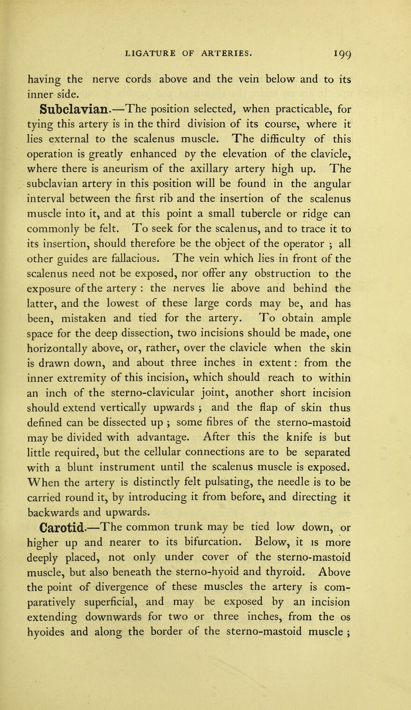 having the nerve cords above and the vein below and to its inner side. Subclavian.—The position selected, when practicable, for tying this artery is in the third division of its course, where it lies external to the scalenus muscle. The difficulty of this operation is greatly enhanced by the elevation of the clavicle, where there is aneurism of the axillary artery high up. The subclavian artery in this position will be found in the angular interval between the first rib and the insertion of the scalenus muscle into it, and at this point a small tubercle or ridge can commonly be felt. To seek for the scalenus, and to trace it to its insertion, should therefore be the object of the operator ; all other guides are fallacious. The vein which lies in front of the scalenus need not be exposed, nor ofFer any obstruction to the exposure of the artery : the nerves lie above and behind the latter, and the lowest of these large cords may be, and has been, mistaken and tied for the artery. To obtain ample space for the deep dissection, two incisions should be made, one horizontally above, or, rather, over the clavicle when the skin is drawn down, and about three inches in extent: from the inner extremity of this incision, which should reach to within an inch of the sterno-clavicular joint, another short incision should extend vertically upwards ; and the flap of skin thus defined can be dissected up ; some fibres of the sterno-mastoid may be divided with advantage. After this the knife is but little required, but the cellular connections are to be separated with a blunt instrument until the scalenus muscle is exposed. When the artery is distinctly felt pulsating, the needle is to be carried round it, by introducing it from before, and directing it backwards and upwards. Carotid.—The common trunk may be tied low down, or higher up and nearer to its bifurcation. Below, it is more deeply placed, not only under cover of the sterno-mastoid muscle, but also beneath the sterno-hyoid and thyroid. Above the point of divergence of these muscles the artery is com- paratively superficial, and may be exposed by an incision extending downwards for two or three inches, from the os hyoides and along the border of the sterno-mastoid muscle ;