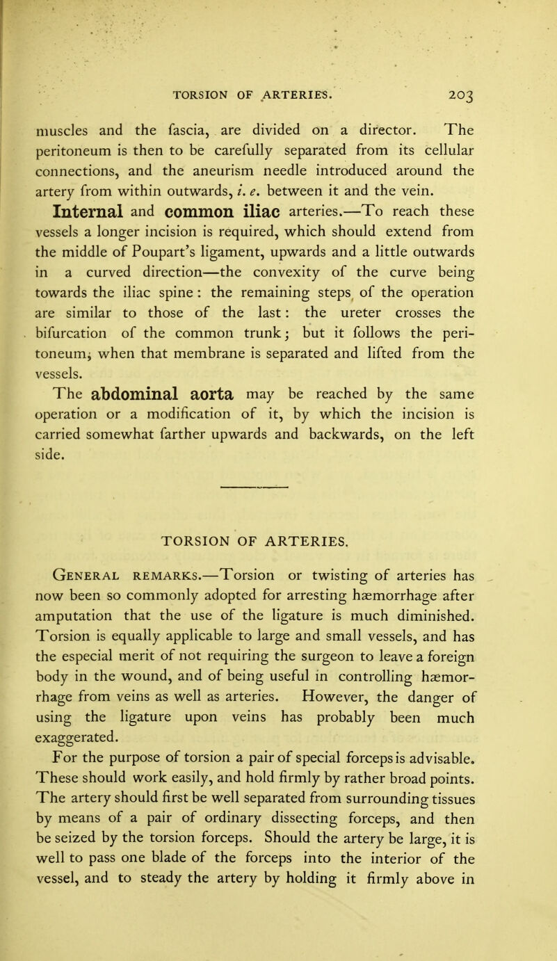 muscles and the fascia, are divided on a director. The peritoneum is then to be carefully separated from its cellular connections, and the aneurism needle introduced around the artery from within outwards, /. e. between it and the vein. Internal and common iliac arteries.—To reach these vessels a longer incision is required, which should extend from the middle of Poupart's ligament, upwards and a little outwards in a curved direction—the convexity of the curve being towards the iliac spine : the remaining steps of the operation are similar to those of the last: the ureter crosses the bifurcation of the common trunk; but it follows the peri- toneum^ when that membrane is separated and lifted from the vessels. The abdominal aorta may be reached by the same operation or a modification of it, by which the incision is carried somewhat farther upwards and backwards, on the left side. TORSION OF ARTERIES. General remarks.—Torsion or twisting of arteries has now been so commonly adopted for arresting haemorrhage after amputation that the use of the ligature is much diminished. Torsion is equally applicable to large and small vessels, and has the especial merit of not requiring the surgeon to leave a foreign body in the wound, and of being useful in controlling haemor- rhage from veins as well as arteries. However, the danger of using the ligature upon veins has probably been much exaggerated. For the purpose of torsion a pair of special forceps is advisable. These should work easily, and hold firmly by rather broad points. The artery should first be well separated from surrounding tissues by means of a pair of ordinary dissecting forceps, and then be seized by the torsion forceps. Should the artery be large, it is well to pass one blade of the forceps into the interior of the vessel, and to steady the artery by holding it firmly above in