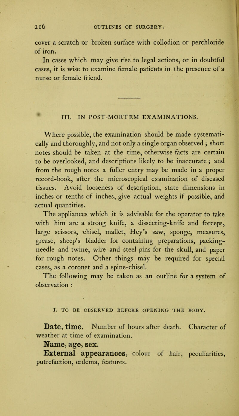 cover a scratch or broken surface with collodion or perchloride of iron. In cases which may give rise to legal actions, or in doubtful cases, it is wise to examine female patients in the presence of a nurse or female friend. III. IN POST-MORTEM EXAMINATIONS. Where possible, the examination should be made systemati- cally and thoroughly, and not only a single organ observed ; short notes should be taken at the time, otherwise facts are certain to be overlooked, and descriptions likely to be inaccurate; and from the rough notes a fuller entry may be made in a proper record-book, after the microscopical examination of diseased tissues. Avoid looseness of description, state dimensions in inches or tenths of inches, give actual weights if possible, and actual quantities. The appliances which it is advisable for the operator to take with him are a strong knife, a dissecting-knife and forceps, large scissors, chisel, mallet, Hey's saw, sponge, measures, grease, sheep's bladder for containing preparations, packing- needle and twine, wire and steel pins for the skull, and paper for rough notes. Other things may be required for special cases, as a coronet and a spine-chisel. The following may be taken as an outline for a system of observation : I. TO BE OBSERVED BEFORE OPENING THE BODY. Date, time. Number of hours after death. Character of weather at time of examination. Name, age, sex. External appearances, colour of hair, peculiarities, putrefaction, oedema, features.