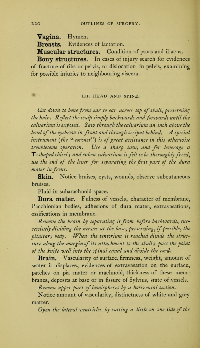 Vagina. Hymen. Breasts. Evidences of lactation. Muscular Structures. Condition of psoas and iliacus. Bony structures. In cases of injury search for evidences of fracture of ribs or pelvis, or dislocation in pelvis, examining for possible injuries to neighbouring viscera. III. HEAD AND SPINE. Cut down to bone from ear to ear across top of skull, preserving the hair. Reflect the scalp simply backwards and forwards until the calvarium is exposed. Saw through the calvarium an inch above the level of the eyebrow in front and through occiput behind. A special instrument {the coronet) is of great assistance in this otherwise troublesome operation. Use a sharp saw, and for leverage a T'-shapedchisel; and when calvarium is felt to be thoroughly freed, use the end of the lever for separating the first part of the dura mater in front. Skin. Notice bruises, cysts, wounds, observe subcutaneous bruises. Fluid in subarachnoid space. Dura mater. Fulness of vessels, character of membrane, Pacchionian bodies, adhesions of dura mater, extravasations, ossifications in membrane. Remove the brain by separating it from before backwards, suc- cessively dividing the nerves at the base, preserving, if possible, the pituitary body. When the tentorium is reached divide the struc- ture along the margin of its attachment to the skull; pass the point of the knife well into the spinal canal and divide the cord. Brain. Vascularity of surface, firmness, weight, amount of water it displaces, evidences of extravasation on the surface, patches on pia mater or arachnoid, thickness of these mem- branes, deposits at base or in fissure of Sylvius, state of vessels. Remove upper part of hemispheres by a horizontal section. Notice amount of vascularity, distinctness of white and grey matter. Open the lateral ventricles by cutting a little on one side of the