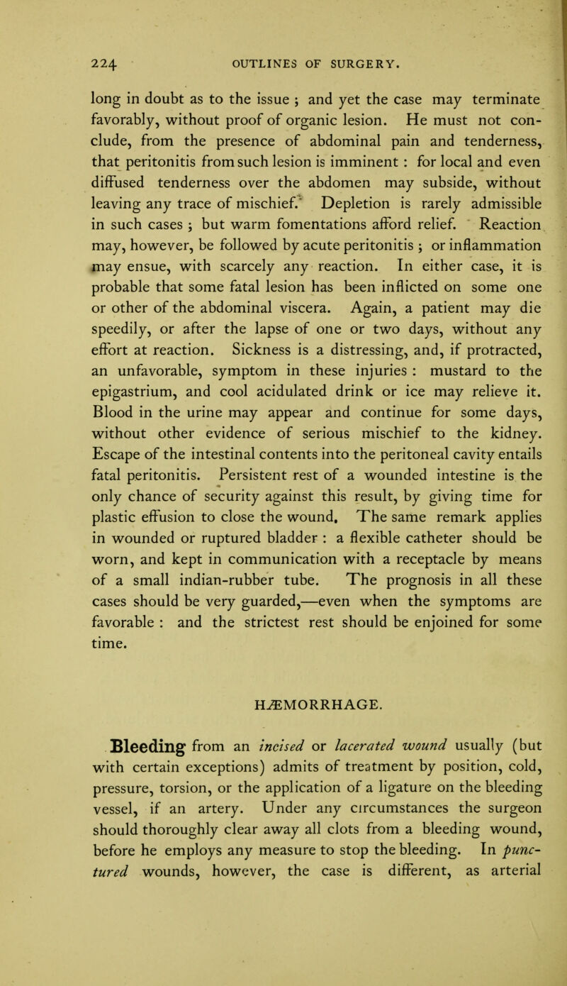 long in doubt as to the issue ; and yet the case may terminate favorably, without proof of organic lesion. He must not con- clude, from the presence of abdominal pain and tenderness, that peritonitis from such lesion is imminent : for local and even diffused tenderness over the abdomen may subside, without leaving any trace of mischief.* Depletion is rarely admissible in such cases ; but warm fomentations afford relief. Reaction may, however, be followed by acute peritonitis ; or inflammation may ensue, with scarcely any reaction. In either case, it is probable that some fatal lesion has been inflicted on some one or other of the abdominal viscera. Again, a patient may die speedily, or after the lapse of one or two days, without any effort at reaction. Sickness is a distressing, and, if protracted, an unfavorable, symptom in these injuries : mustard to the epigastrium, and cool acidulated drink or ice may relieve it. Blood in the urine may appear and continue for some days, without other evidence of serious mischief to the kidney. Escape of the intestinal contents into the peritoneal cavity entails fatal peritonitis. Persistent rest of a wounded intestine is the only chance of security against this result, by giving time for plastic effusion to close the wound. The same remark applies in wounded or ruptured bladder : a flexible catheter should be worn, and kept in communication with a receptacle by means of a small indian-rubber tube. The prognosis in all these cases should be very guarded,—even when the symptoms are favorable : and the strictest rest should be enjoined for some time. HEMORRHAGE. Bleeding from an incised or lacerated wound usually (but with certain exceptions) admits of treatment by position, cold, pressure, torsion, or the application of a ligature on the bleeding vessel, if an artery. Under any circumstances the surgeon should thoroughly clear away all clots from a bleeding wound, before he employs any measure to stop the bleeding. In punc- tured wounds, however, the case is different, as arterial