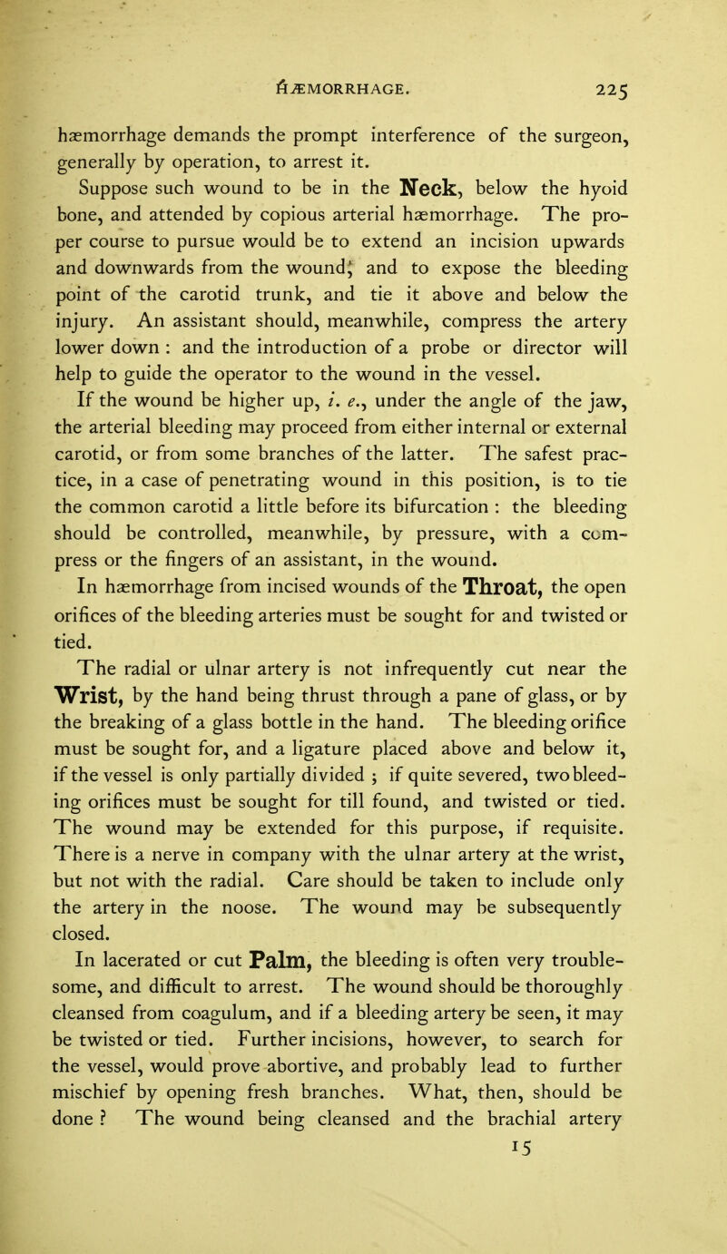 fiiEMORRHAGE. haemorrhage demands the prompt interference of the surgeon, generally by operation, to arrest it. Suppose such wound to be in the Neck, below the hyoid bone, and attended by copious arterial haemorrhage. The pro- per course to pursue would be to extend an incision upwards and downwards from the wound^ and to expose the bleeding point of the carotid trunk, and tie it above and below the injury. An assistant should, meanwhile, compress the artery lower down : and the introduction of a probe or director will help to guide the operator to the wound in the vessel. If the wound be higher up, u under the angle of the jaw, the arterial bleeding may proceed from either internal or external carotid, or from some branches of the latter. The safest prac- tice, in a case of penetrating wound in this position, is to tie the common carotid a little before its bifurcation : the bleeding should be controlled, meanwhile, by pressure, with a com- press or the fingers of an assistant, in the wound. In haemorrhage from incised wounds of the Throat, the open orifices of the bleeding arteries must be sought for and twisted or tied. The radial or ulnar artery is not infrequently cut near the Wrist, by the hand being thrust through a pane of glass, or by the breaking of a glass bottle in the hand. The bleeding orifice must be sought for, and a ligature placed above and below it, if the vessel is only partially divided ; if quite severed, two bleed- ing orifices must be sought for till found, and twisted or tied. The wound may be extended for this purpose, if requisite. There is a nerve in company with the ulnar artery at the wrist, but not with the radial. Care should be taken to include only the artery in the noose. The wound may be subsequently closed. In lacerated or cut Palm, the bleeding is often very trouble- some, and difficult to arrest. The wound should be thoroughly cleansed from coagulum, and if a bleeding artery be seen, it may be twisted or tied. Further incisions, however, to search for the vessel, would prove abortive, and probably lead to further mischief by opening fresh branches. What, then, should be done ? The wound being cleansed and the brachial artery 15