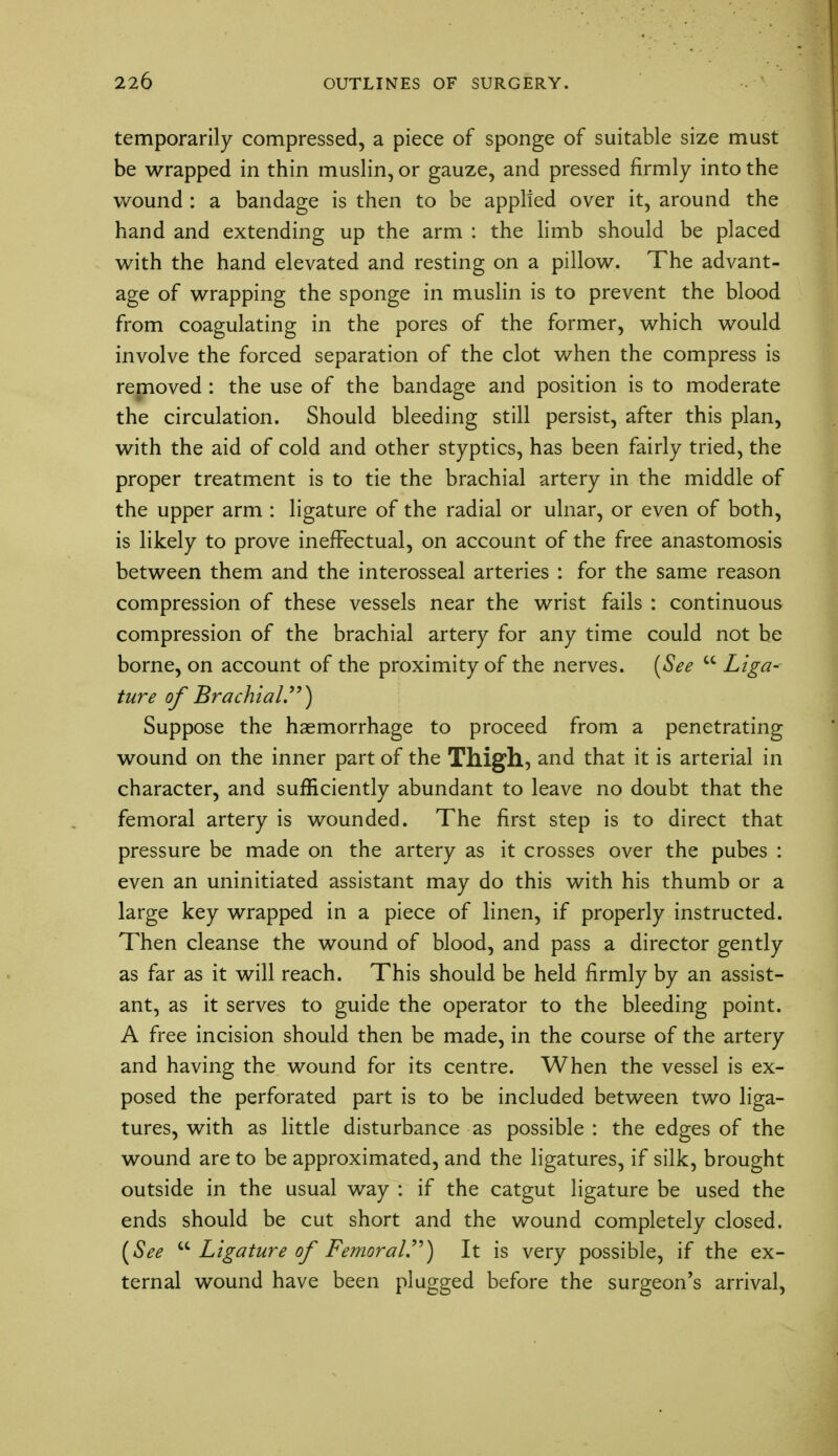 temporarily compressed, a piece of sponge of suitable size must be wrapped in thin muslin, or gauze, and pressed firmly into the wound : a bandage is then to be applied over it, around the hand and extending up the arm : the limb should be placed with the hand elevated and resting on a pillow. The advant- age of wrapping the sponge in muslin is to prevent the blood from coagulating in the pores of the former, which would involve the forced separation of the clot when the compress is removed : the use of the bandage and position is to moderate the circulation. Should bleeding still persist, after this plan, with the aid of cold and other styptics, has been fairly tried, the proper treatment is to tie the brachial artery in the middle of the upper arm : ligature of the radial or ulnar, or even of both, is likely to prove ineffectual, on account of the free anastomosis between them and the interosseal arteries : for the same reason compression of these vessels near the wrist fails : continuous compression of the brachial artery for any time could not be borne, on account of the proximity of the nerves. (See  Liga- ture of Brachial) Suppose the haemorrhage to proceed from a penetrating wound on the inner part of the Thigh, and that it is arterial in character, and sufficiently abundant to leave no doubt that the femoral artery is wounded. The first step is to direct that pressure be made on the artery as it crosses over the pubes : even an uninitiated assistant may do this with his thumb or a large key wrapped in a piece of linen, if properly instructed. Then cleanse the wound of blood, and pass a director gently as far as it will reach. This should be held firmly by an assist- ant, as it serves to guide the operator to the bleeding point. A free incision should then be made, in the course of the artery and having the wound for its centre. When the vessel is ex- posed the perforated part is to be included between two liga- tures, with as little disturbance as possible : the edges of the wound are to be approximated, and the ligatures, if silk, brought outside in the usual way : if the catgut ligature be used the ends should be cut short and the wound completely closed. (See  Ligature of Femoral) It is very possible, if the ex- ternal wound have been plugged before the surgeon's arrival,