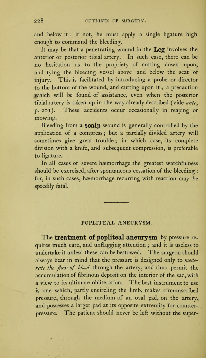 and below it: if not, he must apply a single ligature high enough to command the bleeding. It may be that a penetrating wound in the Leg involves the anterior or posterior tibial artery. In such case, there can be no hesitation as to the propriety of cutting down upon, and tying the bleeding vessel above and below the seat of injury. This is facilitated by introducing a probe or director to the bottom of the wound, and cutting upon it; a precaution which will be found of assistance, even when the posterior tibial artery is taken up in the way already described (vide ante, p. 201). These accidents occur occasionally in reaping or mowing. Bleeding from a scalp wound is generally controlled by the application of a compress; but a partially divided artery will sometimes give great trouble; in which case, its complete division with a knife, and subsequent compression, is preferable to ligature. In all cases of severe haemorrhage the greatest watchfulness should be exercised, after spontaneous cessation of the bleeding : for, in such cases, haemorrhage recurring with reaction may be speedily fatal. POPLITEAL ANEURYSM. The treatment Of popliteal aneurysm by pressure re- quires much care, and unflagging attention ; and it is useless to undertake it unless these can be bestowed. The surgeon should always bear in mind that the pressure is designed only to mode- rate the flow of blood through the artery, and thus permit the accumulation of fibrinous deposit on the interior of the sac, with a view to its ultimate obliteration. The best instrument to use is one which, partly encircling the limb, makes circumscribed pressure, through the medium of an oval pad, on the artery, and possesses a larger pad at its opposite extremity for counter- pressure. The patient should never be left without the super-