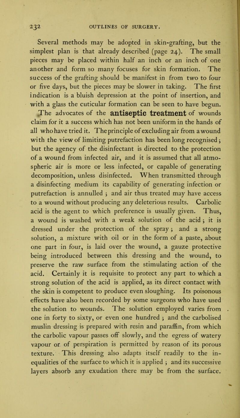 Several methods may be adopted in skin-grafting, but the simplest plan is that already described (page 24). The small pieces may be placed within half an inch or an inch of one another and form so many focuses for skin formation. The success of the grafting should be manifest in from two to four or five days, but the pieces may be slower in taking. The first indication is a bluish depression at the point of insertion, and with a glass the cuticular formation can be seen to have begun. The advocates of the antiseptic treatment of wounds claim for it a success which has not been uniform in the hands of all who have tried it. The principle of excluding air from a wound with the view of limiting putrefaction has been long recognised; but the agency of the disinfectant is directed to the protection of a wound from infected air, and it is assumed that all atmo- spheric air is more or less infected, or capable of generating decomposition, unless disinfected. When transmitted through a disinfecting medium its capability of generating infection or putrefaction is annulled ; and air thus treated may have access to a wound without producing any deleterious results. Carbolic acid is the agent to which preference is usually given. Thus, a wound is washed, with a weak solution of the acid ; it is dressed under the protection of the spray; and a strong solution, a mixture with oil or in the form of a paste, about one part in four, is laid over the wound, a gauze protective being introduced between this dressing and the wound, to preserve the raw surface from the stimulating action of the acid. Certainly it is requisite to protect any part to which a strong solution of the acid is applied, as its direct contact with the skin is competent to produce even sloughing. Its poisonous effects have also been recorded by some surgeons who have used the solution to wounds. The solution employed varies from one in forty to sixty, or even one hundred ; and the carbolised muslin dressing is prepared with resin and paraffin, from which the carbolic vapour passes off slowly, and the egress of watery vapour or of perspiration is permitted by reason of its porous texture. This dressing also adapts itself readily to the in- equalities of the surface to which it is applied ; and its successive layers absorb any exudation there may be from the surface.