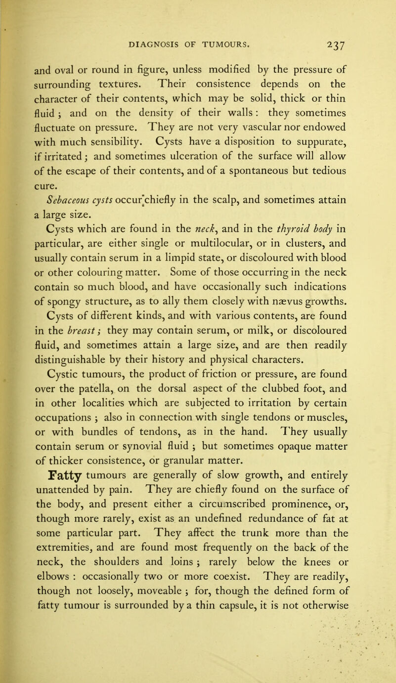 and oval or round in figure, unless modified by the pressure of surrounding textures. Their consistence depends on the character of their contents, which may be solid, thick or thin fluid ; and on the density of their walls: they sometimes fluctuate on pressure. They are not very vascular nor endowed with much sensibility. Cysts have a disposition to suppurate, if irritated; and sometimes ulceration of the surface will allow of the escape of their contents, and of a spontaneous but tedious cure. Sebaceous cysts occur[chiefly in the scalp, and sometimes attain a large size. Cysts which are found in the neck, and in the thyroid body in particular, are either single or multilocular, or in clusters, and usually contain serum in a limpid state, or discoloured with blood or other colouring matter. Some of those occurring in the neck contain so much blood, and have occasionally such indications of spongy structure, as to ally them closely with naevus growths. Cysts of different kinds, and with various contents, are found in the breast; they may contain serum, or milk, or discoloured fluid, and sometimes attain a large size, and are then readily distinguishable by their history and physical characters. Cystic tumours, the product of friction or pressure, are found over the patella, on the dorsal aspect of the clubbed foot, and in other localities which are subjected to irritation by certain occupations ; also in connection with single tendons or muscles, or with bundles of tendons, as in the hand. They usually contain serum or synovial fluid ; but sometimes opaque matter of thicker consistence, or granular matter. Fatty tumours are generally of slow growth, and entirely unattended by pain. They are chiefly found on the surface of the body, and present either a circumscribed prominence, or, though more rarely, exist as an undefined redundance of fat at some particular part. They affect the trunk more than the extremities, and are found most frequently on the back of the neck, the shoulders and loins j rarely below the knees or elbows : occasionally two or more coexist. They are readily, though not loosely, moveable ; for, though the defined form of fatty tumour is surrounded by a thin capsule, it is not otherwise