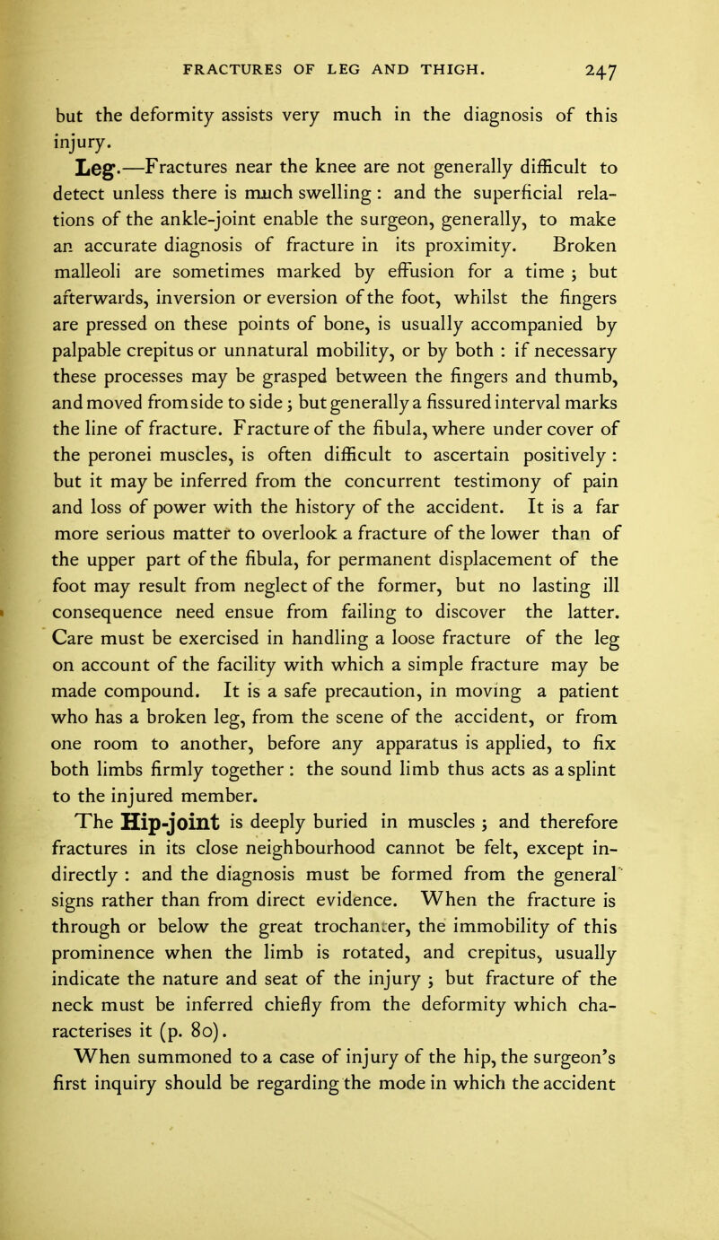 but the deformity assists very much in the diagnosis of this injury. Leg.—Fractures near the knee are not generally difficult to detect unless there is much swelling : and the superficial rela- tions of the ankle-joint enable the surgeon, generally, to make an accurate diagnosis of fracture in its proximity. Broken malleoli are sometimes marked by effusion for a time ; but afterwards, inversion or eversion of the foot, whilst the fingers are pressed on these points of bone, is usually accompanied by palpable crepitus or unnatural mobility, or by both : if necessary these processes may be grasped between the fingers and thumb, and moved from side to side ; but generally a fissured interval marks the line of fracture. Fracture of the fibula, where under cover of the peronei muscles, is often difficult to ascertain positively : but it may be inferred from the concurrent testimony of pain and loss of power with the history of the accident. It is a far more serious matter to overlook a fracture of the lower than of the upper part of the fibula, for permanent displacement of the foot may result from neglect of the former, but no lasting ill consequence need ensue from failing to discover the latter. Care must be exercised in handling a loose fracture of the leg on account of the facility with which a simple fracture may be made compound. It is a safe precaution, in moving a patient who has a broken leg, from the scene of the accident, or from one room to another, before any apparatus is applied, to fix both limbs firmly together: the sound limb thus acts as a splint to the injured member. The Hip-joint is deeply buried in muscles ; and therefore fractures in its close neighbourhood cannot be felt, except in- directly : and the diagnosis must be formed from the general signs rather than from direct evidence. When the fracture is through or below the great trochanter, the immobility of this prominence when the limb is rotated, and crepitus, usually indicate the nature and seat of the injury j but fracture of the neck must be inferred chiefly from the deformity which cha- racterises it (p. 80). When summoned to a case of injury of the hip, the surgeon's first inquiry should be regarding the mode in which the accident