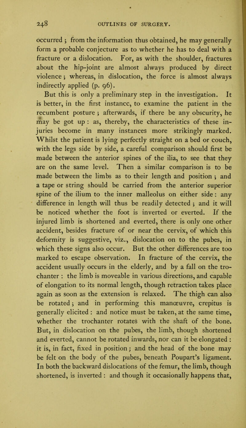 occurred j from the information thus obtained, he may generally form a probable conjecture as to whether he has to deal with a fracture or a dislocation. For, as with the shoulder, fractures about the hip-joint are almost always produced by direct violence ; whereas, in dislocation, the force is almost always indirectly applied (p. 96). But this is only a preliminary step in the investigation. It is better, in the first instance, to examine the patient in the recumbent posture ; afterwards, if there be any obscurity, he may be got up : as, thereby, the characteristics of these in- juries become in many instances more strikingly marked. Whilst the patient is lying perfectly straight on a bed or couch, with the legs side by side, a careful comparison should first be made between the anterior spines of the ilia, to see that they are on the same level. Then a similar comparison is to be made between the limbs as to their length and position ; and a tape or string should be carried from the anterior superior spine of the ilium to the inner malleolus on either side : any difference in length will thus be readily detected ; and it will be noticed whether the foot is inverted or everted. If the injured limb is shortened and everted, there is only one other accident, besides fracture of or near the cervix, of which this deformity is suggestive, viz., dislocation on to the pubes, in which these signs also occur. But the other differences are too marked to escape observation. In fracture of the cervix, the accident usually occurs in the elderly, and by a fall on the tro- chanter : the limb is moveable in various directions, and capable of elongation to its normal length, though retraction takes place again as soon as the extension is relaxed. The thigh can also be rotated; and in performing this manoeuvre, crepitus is generally elicited : and notice must be taken, at the same time, whether the trochanter rotates with the shaft of the bone. But, in dislocation on the pubes, the limb, though shortened and everted, cannot be rotated inwards, nor can it be elongated : it is, in fact, fixed in position; and the head of the bone may be felt on the body of the pubes, beneath Poupart's ligament. In both the backward dislocations of the femur, the limb, though shortened, is inverted : and though it occasionally happens that,