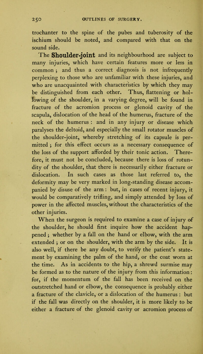 trochanter to the spine of the pubes and tuberosity of the ischium should be noted, and compared with that on the sound side. The Shoulder-joint and its neighbourhood are subject to many injuries, which have certain features more or less in common ; and thus a correct diagnosis is not infrequently perplexing to those who are unfamiliar with these injuries, and who are unacquainted with characteristics by which they may be distinguished from each other. Thus, flattening or hol- lowing of the shoulder, in a varying degree, will be found in fracture of the acromion process or glenoid cavity of the scapula, dislocation of the head of the humerus, fracture of the neck of the humerus : and in any injury or disease which paralyses the deltoid, and especially the small rotator muscles of the shoulder-joint, whereby stretching of its capsule is per- mitted ; for this effect occurs as a necessary consequence of the loss of the support afforded by their tonic action. There- fore, it must not be concluded, because there is loss of rotun- dity of the shoulder, that there is necessarily either fracture or dislocation. In such cases as those last referred to, the deformity may be very marked in long-standing disease accom- panied by disuse of the arm : but, in cases of recent injury, it would be comparatively trifling, and simply attended by loss of power in the affected muscles, without the characteristics of the other injuries. When the surgeon is required to examine a case of injury of the shoulder, he should first inquire how the accident hap- pened ; whether by a fall on the hand or elbow, with the arm extended ; or on the shoulder, with the arm by the side. It is also well, if there be any doubt, to verify the patient's state- ment by examining the palm of the hand, or the coat worn at the time. As in accidents to the hip, a shrewd surmise may be formed as to the nature of the injury from this information: for, if the momentum of the fall has been received on the outstretched hand or elbow, the consequence is probably either a fracture of the clavicle, or a dislocation of the humerus : but if the fall was directly on the shoulder, it is more likely to be either a fracture of the glenoid cavity or acromion process of