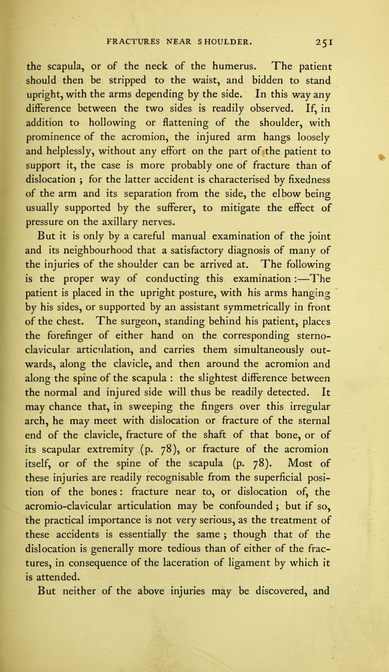 the scapula, or of the neck of the humerus. The patient should then be stripped to the waist, and bidden to stand upright, with the arms depending by the side. In this way any difference between the two sides is readily observed. If, in addition to hollowing or flattening of the shoulder, with prominence of the acromion, the injured arm hangs loosely and helplessly, without any effort on the part of the patient to support it, the case is more probably one of fracture than of dislocation ; for the latter accident is characterised by fixedness of the arm and its separation from the side, the elbow being usually supported by the sufferer, to mitigate the effect of pressure on the axillary nerves. But it is only by a careful manual examination of the joint and its neighbourhood that a satisfactory diagnosis of many of the injuries of the shoulder can be arrived at. The following is the proper way of conducting this examination :—The patient is placed in the upright posture, with his arms hanging by his sides, or supported by an assistant symmetrically in front of the chest. The surgeon, standing behind his patient, places the forefinger of either hand on the corresponding sterno- clavicular articulation, and carries them simultaneously out- wards, along the clavicle, and then around the acromion and along the spine of the scapula : the slightest difference between the normal and injured side will thus be readily detected. It may chance that, in sweeping the fingers over this irregular arch, he may meet with dislocation or fracture of the sternal end of the clavicle, fracture of the shaft of that bone, or of its scapular extremity (p. 78), or fracture of the acromion itself, or of the spine of the scapula (p. 78). Most of these injuries are readily recognisable from the superficial posi- tion of the bones: fracture near to, or dislocation of, the acromio-clavicular articulation may be confounded; but if so, the practical importance is not very serious, as the treatment of these accidents is essentially the same ; though that of the dislocation is generally more tedious than of either of the frac- tures, in consequence of the laceration of ligament by which it is attended. But neither of the above injuries ma,y be discovered, and