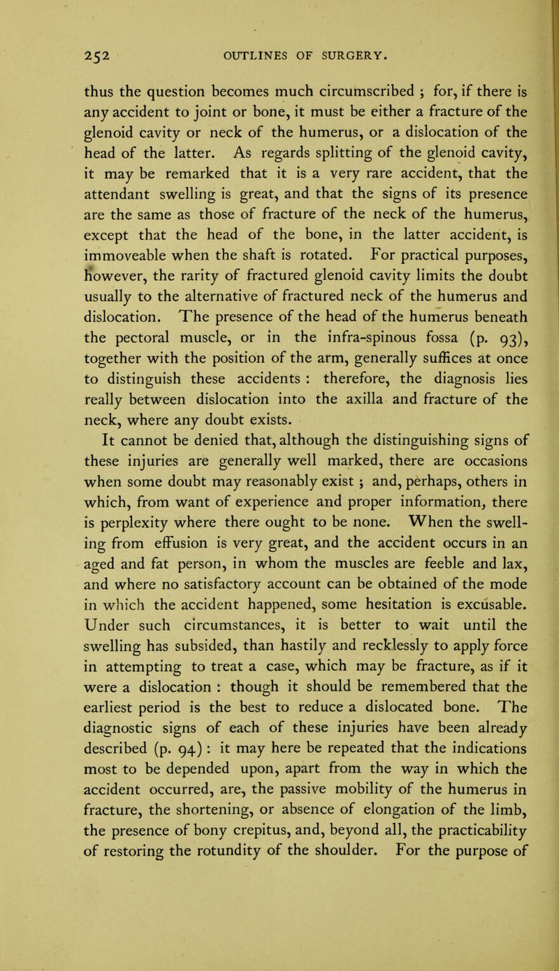 thus the question becomes much circumscribed ; for, if there is any accident to joint or bone, it must be either a fracture of the glenoid cavity or neck of the humerus, or a dislocation of the head of the latter. As regards splitting of the glenoid cavity, it may be remarked that it is a very rare accident, that the attendant swelling is great, and that the signs of its presence are the same as those of fracture of the neck of the humerus, except that the head of the bone, in the latter accident, is immoveable when the shaft is rotated. For practical purposes, however, the rarity of fractured glenoid cavity limits the doubt usually to the alternative of fractured neck of the humerus and dislocation. The presence of the head of the humerus beneath the pectoral muscle, or in the infra-spinous fossa (p. 93), together with the position of the arm, generally suffices at once to distinguish these accidents : therefore, the diagnosis lies really between dislocation into the axilla and fracture of the neck, where any doubt exists. It cannot be denied that, although the distinguishing signs of these injuries are generally well marked, there are occasions when some doubt may reasonably exist ; and, perhaps, others in which, from want of experience and proper information, there is perplexity where there ought to be none. When the swell- ing from effusion is very great, and the accident occurs in an aged and fat person, in whom the muscles are feeble and lax, and where no satisfactory account can be obtained of the mode in which the accident happened, some hesitation is excusable. Under such circumstances, it is better to wait until the swelling has subsided, than hastily and recklessly to apply force in attempting to treat a case, which may be fracture, as if it were a dislocation : though it should be remembered that the earliest period is the best to reduce a dislocated bone. The diagnostic signs of each of these injuries have been already described (p. 94): it may here be repeated that the indications most to be depended upon, apart from the way in which the accident occurred, are, the passive mobility of the humerus in fracture, the shortening, or absence of elongation of the limb, the presence of bony crepitus, and, beyond all, the practicability of restoring the rotundity of the shoulder. For the purpose of