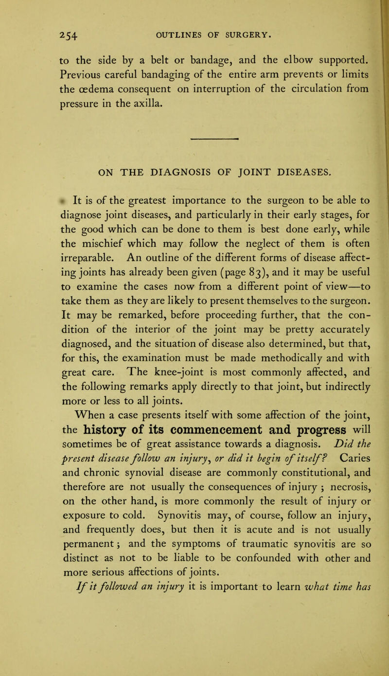 to the side by a belt or bandage, and the elbow supported. Previous careful bandaging of the entire arm prevents or limits the oedema consequent on interruption of the circulation from pressure in the axilla. ON THE DIAGNOSIS OF JOINT DISEASES. It is of the greatest importance to the surgeon to be able to diagnose joint diseases, and particularly in their early stages, for the good which can be done to them is best done early, while the mischief which may follow the neglect of them is often irreparable. An outline of the different forms of disease affect- ing joints has already been given (page 83), and it may be useful to examine the cases now from a different point of view—to take them as they are likely to present themselves to the surgeon. It may be remarked, before proceeding further, that the con- dition of the interior of the joint may be pretty accurately diagnosed, and the situation of disease also determined, but that, for this, the examination must be made methodically and with great care. The knee-joint is most commonly affected, and the following remarks apply directly to that joint, but indirectly more or less to all joints. When a case presents itself with some affection of the joint, the history of its commencement and progress will sometimes be of great assistance towards a diagnosis. Did the present disease follow an injury, or did it begin of itself? Caries and chronic synovial disease are commonly constitutional, and therefore are not usually the consequences of injury ; necrosis, on the other hand, is more commonly the result of injury or exposure to cold. Synovitis may, of course, follow an injury, and frequently does, but then it is acute and is not usually permanent; and the symptoms of traumatic synovitis are so distinct as not to be liable to be confounded with other and more serious affections of joints. If it followed an injury it is important to learn what time has