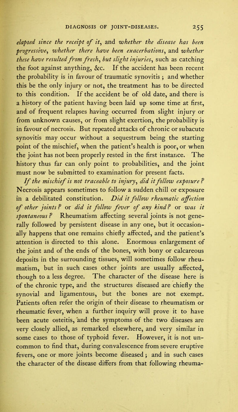elapsed since the receipt of it, and whether the disease has been progressive, whether there have been exacerbations, and whether these have resulted from fresh, but slight injuries, such as catching the foot against anything, &c. If the accident has been recent the probability is in favour of traumatic synovitis ; and whether this be the only injury or not, the treatment has to be directed to this condition. If the accident be of old date, and there is a history of the patient having been laid up some time at first, and of frequent relapses having occurred from slight injury or from unknown causes, or from slight exertion, the probability is in favour of necrosis. But repeated attacks of chronic or subacute synovitis may occur without a sequestrum being the starting point of the mischief, when the patient's health is poor, or when the joint has not been properly rested in the first instance. The history thus far can only point to probabilities, and the joint must now be submitted to examination for present facts. If the mischief is not traceable to injury, did it follow exposure ? Necrosis appears sometimes to follow a sudden chill or exposure in a debilitated constitution. Did it follow rheumatic affection of other joints? or did it follow fever of any kind? or was it spontaneous ? Rheumatism affecting several joints is not gene- rally followed by persistent disease in any one, but it occasion- ally happens that one remains chiefly affected, and the patient's attention is directed to this alone. Enormous enlargement of the joint and of the ends of the bones, with bony or calcareous deposits in the surrounding tissues, will sometimes follow rheu- matism, but in such cases other joints are usually affected, though to a less degree. The character of the disease here is of the chronic type, and the structures diseased are chiefly the synovial and ligamentous, but the bones are not exempt. Patients often refer the origin of their disease to rheumatism or rheumatic fever, when a further inquiry will prove it to have been acute osteitis, and the symptoms of the two diseases are very closely allied, as remarked elsewhere, and very similar in some cases to those of typhoid fever. However, it is not un- common to find that, during convalescence from severe eruptive fevers, one or more joints become diseased; and in such cases the character of the disease differs from that following rheuma-