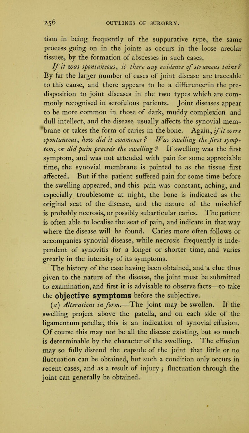 tism in being frequently of the suppurative type, the same process going on in the joints as occurs in the loose areolar tissues, by the formation of abscesses in such cases. If it was spontaneous, is there any evidence of strumous taint? By far the larger number of cases of joint disease are traceable to this cause, and there appears to be a difference*in the pre- disposition to joint diseases in the two types which are com- monly recognised in scrofulous patients. Joint diseases appear to be more common in those of dark, muddy complexion and dull intellect, and the disease usually affects the synovial mem- brane or takes the form of caries in the bone. Again, if it were spontaneous, how did it commence ? Was swelling the first symp- tom, or did pain precede the swelling ? If swelling was the first symptom, and was not attended with pain for some appreciable time, the synovial membrane is pointed to as the tissue first affected. But if the patient suffered pain for some time before the swelling appeared, and this pain was constant, aching, and especially troublesome at night, the bone is indicated as the original seat of the disease, and the nature of the mischief is probably necrosis, or possibly subarticular caries. The patient is often able to localise the seat of pain, and indicate in that way where the disease will be found. Caries more often follows or accompanies synovial disease, while necrosis frequently is inde- pendent of synovitis for a longer or shorter time, and varies greatly in the intensity of its symptoms. The history of the case having been obtained, and a clue thus given to the nature of the disease, the joint must be submitted to examination, and first it is advisable to observe facts—to take the objective symptoms before the subjective. (a) Alterations in form.—The joint may be swollen. If the swelling project above the patella, and on each side of the ligamentum patellae, this is an indication of synovial effusion. Of course this may not be all the disease existing, but so much is determinable by the character of the swelling. The effusion may so fully distend the capsule of the joint that little or no fluctuation can be obtained, but such a condition only occurs in recent cases, and as a result of injury; fluctuation through the joint can generally be obtained.
