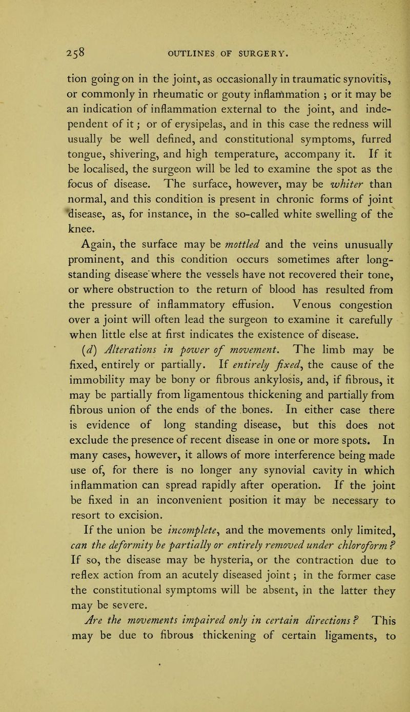 tion going on in the joint, as occasionally in traumatic synovitis, or commonly in rheumatic or gouty inflammation ; or it may be an indication of inflammation external to the joint, and inde- pendent of it; or of erysipelas, and in this case the redness will usually be well defined, and constitutional symptoms, furred tongue, shivering, and high temperature, accompany it. If it be localised, the surgeon will be led to examine the spot as the focus of disease. The surface, however, may be whiter than normal, and this condition is present in chronic forms of joint disease, as, for instance, in the so-called white swelling of the knee. Again, the surface may be mottled and the veins unusually prominent, and this condition occurs sometimes after long- standing disease'where the vessels have not recovered their tone, or where obstruction to the return of blood has resulted from the pressure of inflammatory effusion. Venous congestion over a joint will often lead the surgeon to examine it carefully when little else at first indicates the existence of disease. (d) Alterations in power of movement. The limb may be fixed, entirely or partially. If entirely fixed, the cause of the immobility may be bony or fibrous ankylosis, and, if fibrous, it may be partially from ligamentous thickening and partially from fibrous union of the ends of the bones. In either case there is evidence of long standing disease, but this does not exclude the presence of recent disease in one or more spots. In many cases, however, it allows of more interference being made use of, for there is no longer any synovial cavity in which inflammation can spread rapidly after operation. If the joint be fixed in an inconvenient position it may be necessary to resort to excision. If the union be incomplete, and the movements only limited, can the deformity he partially or entirely removed under chloroform ? If so, the disease may be hysteria, or the contraction due to reflex action from an acutely diseased joint; in the former case the constitutional symptoms will be absent, in the latter they may be severe. Are the movements impaired only in certain directions? This may be due to fibrous thickening of certain ligaments, to