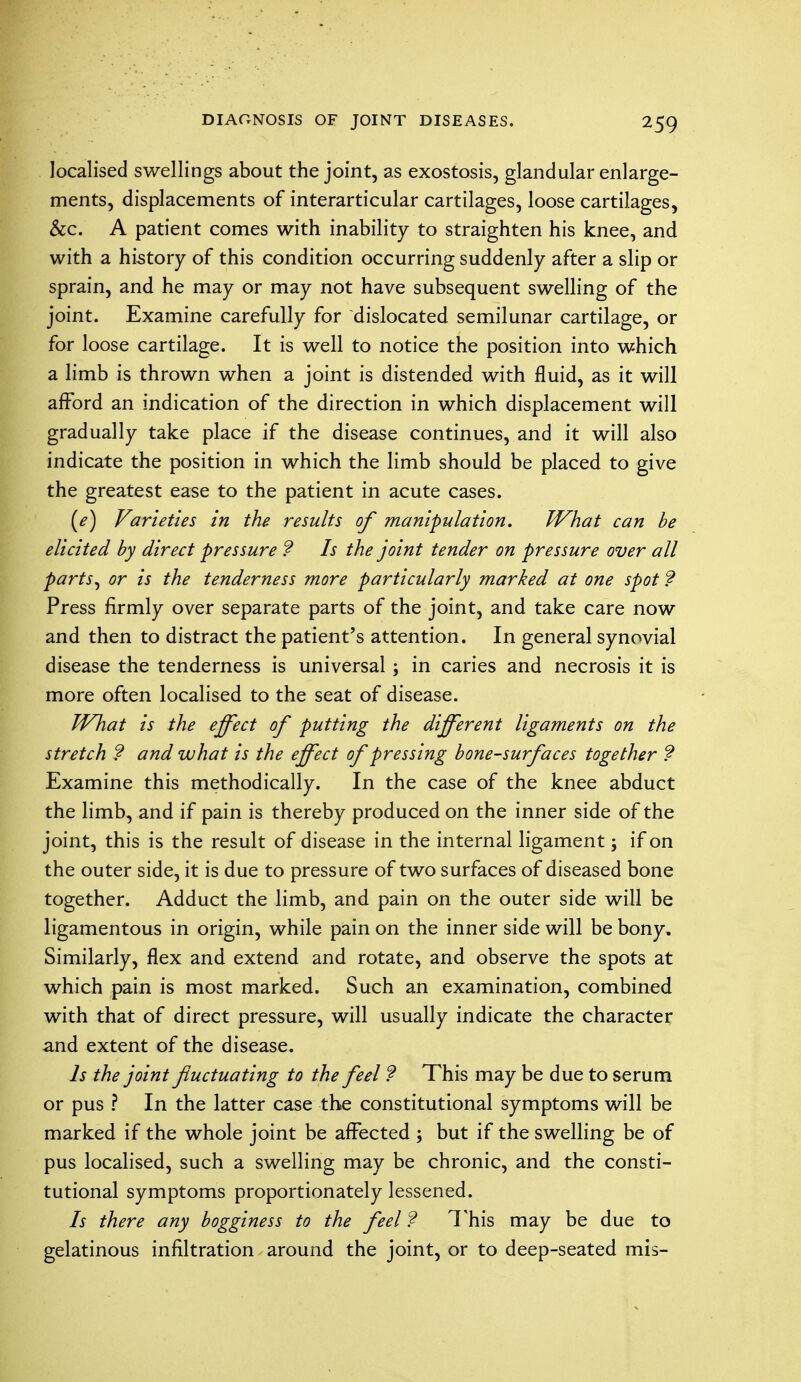 localised swellings about the joint, as exostosis, glandular enlarge- ments, displacements of interarticular cartilages, loose cartilages, &c. A patient comes with inability to straighten his knee, and with a history of this condition occurring suddenly after a slip or sprain, and he may or may not have subsequent swelling of the joint. Examine carefully for dislocated semilunar cartilage, or for loose cartilage. It is well to notice the position into which a limb is thrown when a joint is distended with fluid, as it will afford an indication of the direction in which displacement will gradually take place if the disease continues, and it will also indicate the position in which the limb should be placed to give the greatest ease to the patient in acute cases. (e) Varieties in the results of manipulation. What can be elicited by direct pressure ? Is the joint tender on pressure over all parts, or is the tenderness more particularly marked at one spot ? Press firmly over separate parts of the joint, and take care now and then to distract the patient's attention. In general synovial disease the tenderness is universal; in caries and necrosis it is more often localised to the seat of disease. What is the effect of putting the different ligaments on the stretch ? and what is the effect of pressing bone-surfaces together ? Examine this methodically. In the case of the knee abduct the limb, and if pain is thereby produced on the inner side of the joint, this is the result of disease in the internal ligament; if on the outer side, it is due to pressure of two surfaces of diseased bone together. Adduct the limb, and pain on the outer side will be ligamentous in origin, while pain on the inner side will be bony. Similarly, flex and extend and rotate, and observe the spots at which pain is most marked. Such an examination, combined with that of direct pressure, will usually indicate the character and extent of the disease. Is the joint fluctuating to the feel ? This may be due to serum or pus ? In the latter case the constitutional symptoms will be marked if the whole joint be affected ; but if the swelling be of pus localised, such a swelling may be chronic, and the consti- tutional symptoms proportionately lessened. Is there any bogginess to the feel ? This may be due to gelatinous infiltration around the joint, or to deep-seated mis-