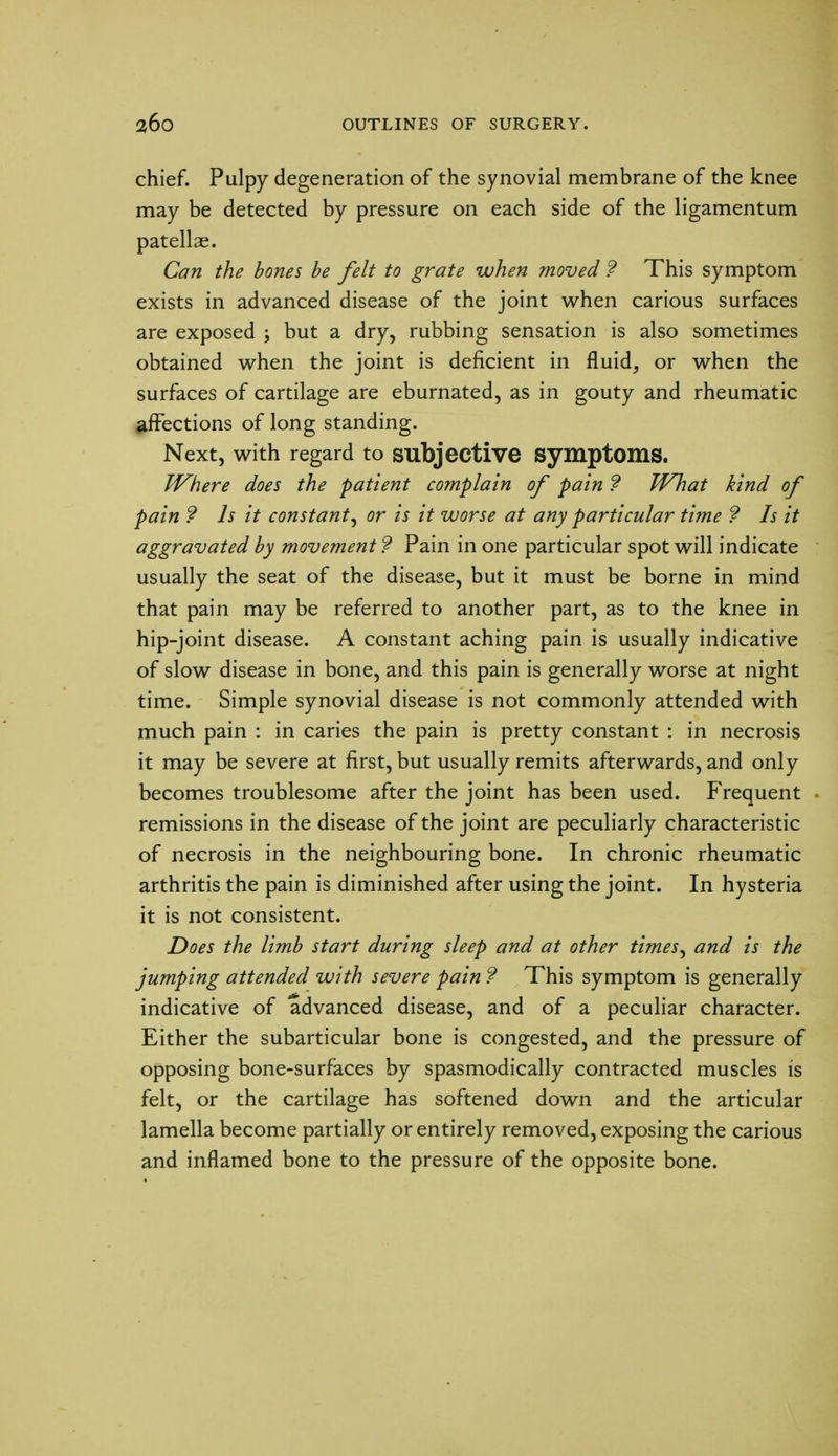 chief. Pulpy degeneration of the synovial membrane of the knee may be detected by pressure on each side of the ligamentum patellae. Can the bones be felt to grate when moved 9 This symptom exists in advanced disease of the joint when carious surfaces are exposed ; but a dry, rubbing sensation is also sometimes obtained when the joint is deficient in fluid, or when the surfaces of cartilage are eburnated, as in gouty and rheumatic affections of long standing. Next, with regard to subjective symptoms. Where does the patient complain of pain ? What kind of pain ? Is it constant^ or is it worse at any particular time ? Is it aggravated by movement ? Pain in one particular spot will indicate usually the seat of the disease, but it must be borne in mind that pain may be referred to another part, as to the knee in hip-joint disease. A constant aching pain is usually indicative of slow disease in bone, and this pain is generally worse at night time. Simple synovial disease is not commonly attended with much pain : in caries the pain is pretty constant : in necrosis it may be severe at first, but usually remits afterwards, and only becomes troublesome after the joint has been used. Frequent . remissions in the disease of the joint are peculiarly characteristic of necrosis in the neighbouring bone. In chronic rheumatic arthritis the pain is diminished after using the joint. In hysteria it is not consistent. Does the limb start during sleep and at other timesy and is the jumping attended with severe pain ? This symptom is generally indicative of advanced disease, and of a peculiar character. Either the subarticular bone is congested, and the pressure of opposing bone-surfaces by spasmodically contracted muscles is felt, or the cartilage has softened down and the articular lamella become partially or entirely removed, exposing the carious and inflamed bone to the pressure of the opposite bone.