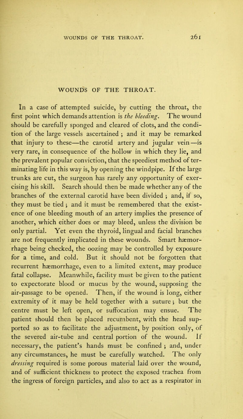 WOUNDS OF THE THROAT. In a case of attempted suicide, by cutting the throat, the first point which demands attention is the bleeding. The wound should be carefully sponged and cleared of clots, and the condi- tion of the large vessels ascertained ; and it may be remarked that injury to these—the carotid artery and jugular vein—is very rare, in consequence of the hollow in which they lie, and the prevalent popular conviction, that the speediest method of ter- minating life in this way is, by opening the windpipe. If the large trunks are cut, the surgeon has rarely any opportunity of exer- cising his skill. Search should then be made whether any of the branches of the external carotid have been divided ; and, if so, they must be tied ; and it must be remembered that the exist- ence of one bleeding mouth of an artery implies the presence of another, which either does or may bleed, unless the division be only partial. Yet even the thyroid, lingual and facial branches are not frequently implicated in these wounds. Smart haemor- rhage being checked, the oozing may be controlled by exposure for a time, and cold. But it should not be forgotten that recurrent haemorrhage, even to a limited extent, may produce fatal collapse. Meanwhile, facility must be given to the patient to expectorate blood or mucus by the wound, supposing the air-passage to be opened. Then, if the wound is long, either extremity of it may be held together with a suture; but the centre must be left open, or suffocation may ensue. The patient should then be placed recuribent, with the head sup- ported so as to facilitate the adjustment, by position only, of the severed air-tube and central portion of the wound. If necessary, the patient's hands must be confined ; and, under any circumstances, he must be carefully watched. The only dressing required is some porous material laid over the wound, and of sufficient thickness to protect the exposed trachea from the ingress of foreign particles, and also to act as a respirator in