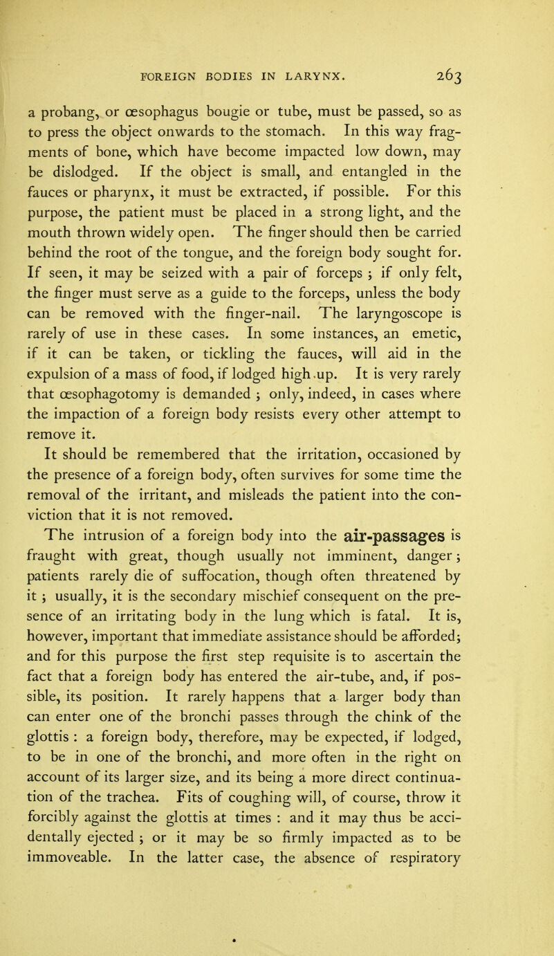 a probang, or oesophagus bougie or tube, must be passed, so as to press the object onwards to the stomach. In this way frag- ments of bone, which have become impacted low down, may- be dislodged. If the object is small, and entangled in the fauces or pharynx, it must be extracted, if possible. For this purpose, the patient must be placed in a strong light, and the mouth thrown widely open. The finger should then be carried behind the root of the tongue, and the foreign body sought for. If seen, it may be seized with a pair of forceps ; if only felt, the finger must serve as a guide to the forceps, unless the body can be removed with the finger-nail. The laryngoscope is rarely of use in these cases. In some instances, an emetic, if it can be taken, or tickling the fauces, will aid in the expulsion of a mass of food, if lodged high.up. It is very rarely that oesophagotomy is demanded ; only, indeed, in cases where the impaction of a foreign body resists every other attempt to remove it. It should be remembered that the irritation, occasioned by the presence of a foreign body, often survives for some time the removal of the irritant, and misleads the patient into the con- viction that it is not removed. The intrusion of a foreign body into the air-passages is fraught with great, though usually not imminent, danger; patients rarely die of suffocation, though often threatened by it ; usually, it is the secondary mischief consequent on the pre- sence of an irritating body in the lung which is fatal. It is, however, important that immediate assistance should be afforded; and for this purpose the first step requisite is to ascertain the fact that a foreign body has entered the air-tube, and, if pos- sible, its position. It rarely happens that a larger body than can enter one of the bronchi passes through the chink of the glottis : a foreign body, therefore, may be expected, if lodged, to be in one of the bronchi, and more often in the right on account of its larger size, and its being a more direct continua- tion of the trachea. Fits of coughing will, of course, throw it forcibly against the glottis at times : and it may thus be acci- dentally ejected ; or it may be so firmly impacted as to be immoveable. In the latter case, the absence of respiratory