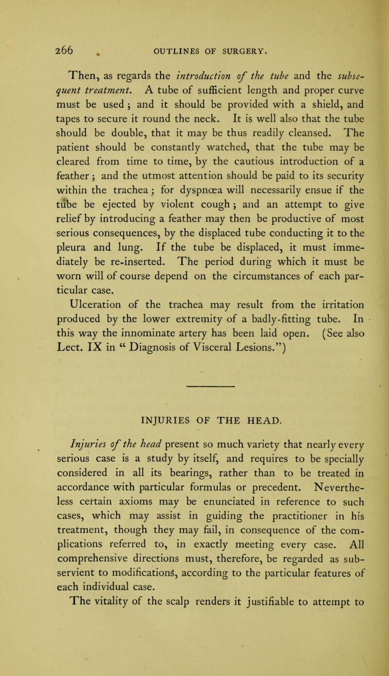 Then, as regards the introduction of the tube and the subse- quent treatment. A tube of sufficient length and proper curve must be used ; and it should be provided with a shield, and tapes to secure it round the neck. It is well also that the tube should be double, that it may be thus readily cleansed. The patient should be constantly watched, that the tube may be cleared from time to time, by the cautious introduction of a feather; and the utmost attention should be paid to its security within the trachea; for dyspnoea will necessarily ensue if the tube be ejected by violent cough ; and an attempt to give relief by introducing a feather may then be productive of most serious consequences, by the displaced tube conducting it to the pleura and lung. If the tube be displaced, it must imme- diately be re-inserted. The period during which it must be worn will of course depend on the circumstances of each par- ticular case. Ulceration of the trachea may result from the irritation produced by the lower extremity of a badly-fitting tube. In this way the innominate artery has been laid open. (See also Lect. IX in  Diagnosis of Visceral Lesions.) INJURIES OF THE HEAD. Injuries of the head present so much variety that nearly every serious case is a study by itself, and requires to be specially considered in all its bearings, rather than to be treated in accordance with particular formulas or precedent. Neverthe- less certain axioms may be enunciated in reference to such cases, which may assist in guiding the practitioner in his treatment, though they may fail, in consequence of the com- plications referred to, in exactly meeting every case. All comprehensive directions must, therefore, be regarded as sub- servient to modifications, according to the particular features of each individual case. The vitality of the scalp renders it justifiable to attempt to