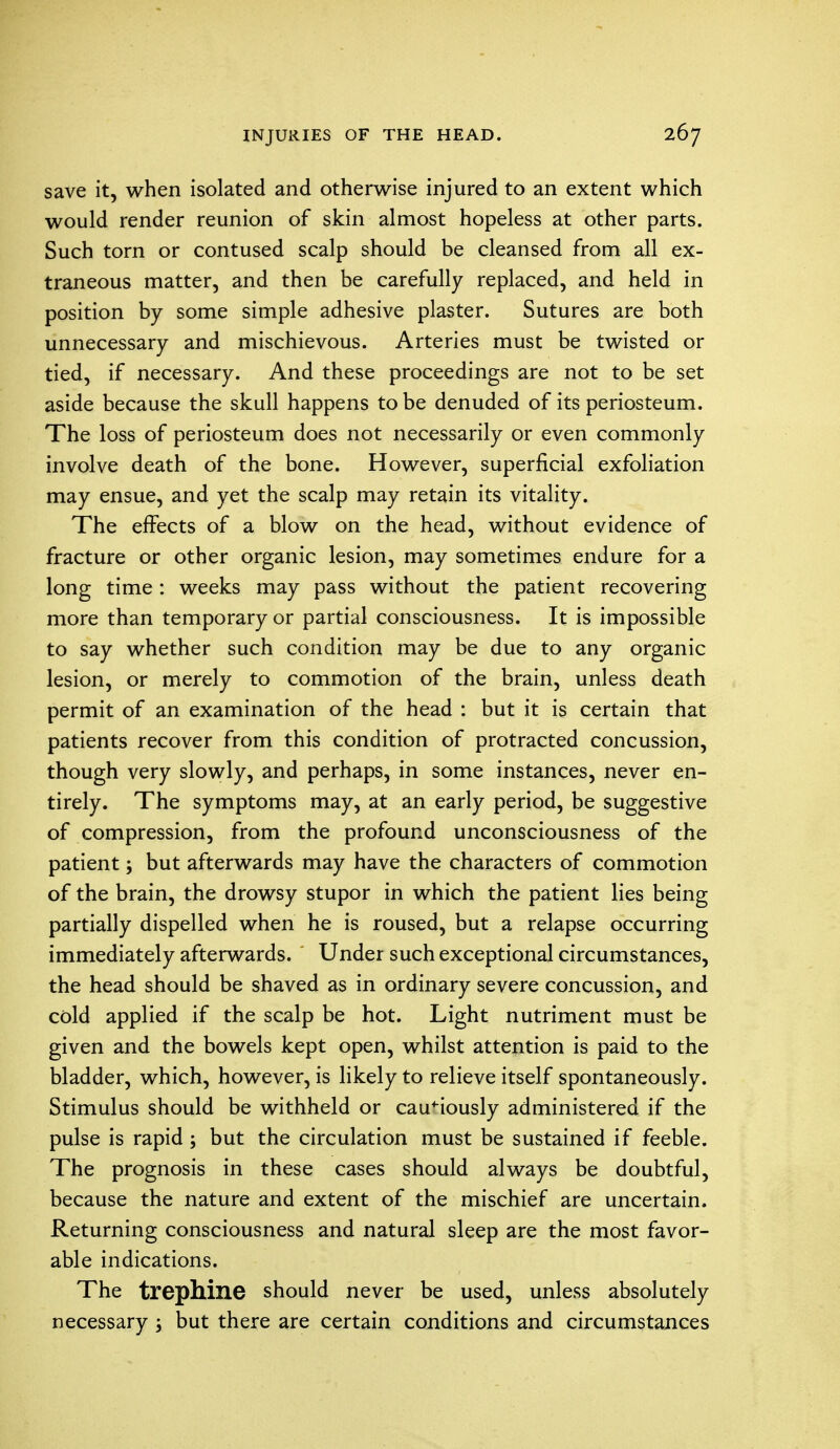 save it, when isolated and otherwise injured to an extent which would render reunion of skin almost hopeless at other parts. Such torn or contused scalp should be cleansed from all ex- traneous matter, and then be carefully replaced, and held in position by some simple adhesive plaster. Sutures are both unnecessary and mischievous. Arteries must be twisted or tied, if necessary. And these proceedings are not to be set aside because the skull happens to be denuded of its periosteum. The loss of periosteum does not necessarily or even commonly involve death of the bone. However, superficial exfoliation may ensue, and yet the scalp may retain its vitality. The effects of a blow on the head, without evidence of fracture or other organic lesion, may sometimes endure for a long time : weeks may pass without the patient recovering more than temporary or partial consciousness. It is impossible to say whether such condition may be due to any organic lesion, or merely to commotion of the brain, unless death permit of an examination of the head : but it is certain that patients recover from this condition of protracted concussion, though very slowly, and perhaps, in some instances, never en- tirely. The symptoms may, at an early period, be suggestive of compression, from the profound unconsciousness of the patient; but afterwards may have the characters of commotion of the brain, the drowsy stupor in which the patient lies being partially dispelled when he is roused, but a relapse occurring immediately afterwards. Under such exceptional circumstances, the head should be shaved as in ordinary severe concussion, and cold applied if the scalp be hot. Light nutriment must be given and the bowels kept open, whilst attention is paid to the bladder, which, however, is likely to relieve itself spontaneously. Stimulus should be withheld or cautiously administered if the pulse is rapid ; but the circulation must be sustained if feeble. The prognosis in these cases should always be doubtful, because the nature and extent of the mischief are uncertain. Returning consciousness and natural sleep are the most favor- able indications. The trephine should never be used, unless absolutely necessary ; but there are certain conditions and circumstances