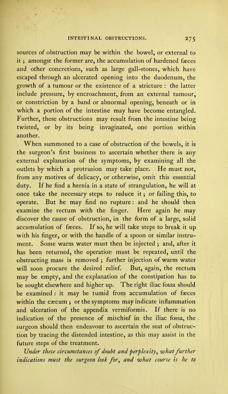 sources of obstruction may be within the bowel, or external to it ; amongst the former are, the accumulation of hardened faeces and other concretions, such as large gall-stones, which have escaped through an ulcerated opening into the duodenum, the growth of a tumour or the existence of a stricture : the latter include pressure, by encroachment, from an external tumour, or constriction by a band or abnormal opening, beneath or in which a portion of the intestine may have become entangled. Further, these obstructions may result from the intestine being twisted, or by its being invaginated, one portion within another. When summoned to a case of obstruction of the bowels, it is the surgeon's first business to ascertain whether there is any external explanation of the symptoms, by examining all the outlets by which a protrusion may take place. He must not, from any motives of delicacy, or otherwise, omit this essential duty. If he find a hernia in a state of strangulation, he will at once take the necessary steps to reduce it; or failing this, to operate. But he may find no rupture: and he should then examine the rectum with the finger. Here again he may discover the cause of obstruction, in the form of a large, solid accumulation of faeces. If so, he will take steps to break it up with his finger, or with the handle of a spoon or similar instru- ment. Some warm water must then be injected ; and, after it has been returned, the operation must be repeated, until the obstructing mass is removed ; further injection of warm water will soon procure the desired relief. But, again, the rectum may be empty, and the explanation of the constipation has to be sought elsewhere and higher up. The right iliac fossa should be examined : it may be tumid from accumulation of faeces within the caecum ; or the symptoms may indicate inflammation and ulceration of the appendix vermiformis. If there is no indication of the presence of mischief in the iliac fossa, the surgeon should then endeavour to ascertain the seat of obstruc- tion by tracing the distended intestine, as this may assist in the future steps of the treatment. Under these circumstances of doubt and perplexity, what further indications must the surgeon look for^ and what course is he to