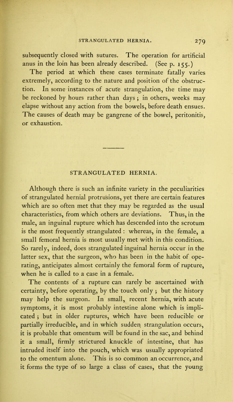 subsequently closed with sutures. The operation for artificial anus in the loin has been already described. (See p. 155.) The period at which these cases terminate fatally varies extremely, according to the nature and position of the obstruc- tion. In some instances of acute strangulation, the time may be reckoned by hours rather than days ; in others, weeks may elapse without any action from the bowels, before death ensues. The causes of death may be gangrene of the bowel, peritonitis, or exhaustion. STRANGULATED HERNIA. Although there is such an infinite variety in the peculiarities of strangulated hernial protrusions, yet there are certain features which are so often met that they may be regarded as the usual characteristics, from which others are deviations. Thus, in the male, an inguinal rupture which has descended into the scrotum is the most frequently strangulated : whereas, in the female, a small femoral hernia is most usually met with in this condition. So rarely, indeed, does strangulated inguinal hernia occur in the latter sex, that the surgeon, who has been in the habit of ope- rating, anticipates almost certainly the femoral form of rupture, when he is called to a case in a female. The contents of a rupture can rarely be ascertained with certainty, before operating, by the touch only j but the history may help the surgeon. In small, recent hernia, with acute symptoms, it is most probably intestine alone which is impli- cated ; but in older ruptures, which have been reducible or partially irreducible, and in which sudden strangulation occurs, it is probable that omentum will be found in the sac, and behind it a small, firmly strictured knuckle of intestine, that has intruded itself into the pouch, which was usually appropriated to the omentum alone. This is so common an occurrence, and it forms the type of so large a class of cases, that the young