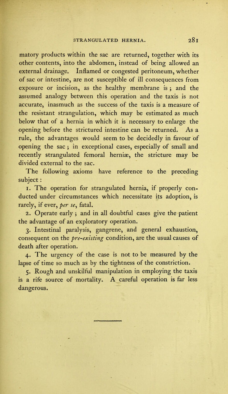 matory products within the sac are returned, together with its other contents, into the abdomen, instead of being allowed an external drainage. Inflamed or congested peritoneum, whether of sac or intestine, are not susceptible of ill consequences from exposure or incision, as the healthy membrane is ; and the assumed analogy between this operation and the taxis is not accurate, inasmuch as the success of the taxis is a measure of the resistant strangulation, which may be estimated as much below that of a hernia in which it is necessary to enlarge the opening before the strictured intestine can be returned. As a rule, the advantages would seem to be decidedly in favour of opening the sac ; in exceptional cases, especially of small and recently strangulated femoral herniae, the stricture may be divided external to the sac. The following axioms have reference to the preceding subject: 1. The operation for strangulated hernia, if properly con- ducted under circumstances which necessitate its adoption, is rarely, if ever, per fatal. 2. Operate early ; and in all doubtful cases give the patient the advantage of an exploratory operation. 3. Intestinal paralysis, gangrene, and general exhaustion, consequent on the pre-existing condition, are the usual causes of death after operation. 4. The urgency of the case is not to be measured by the lapse of time so much as by the tightness of the constriction. 5. Rough and unskilful manipulation in employing the taxis is a rife source of mortality. A careful operation is far less dangerous.