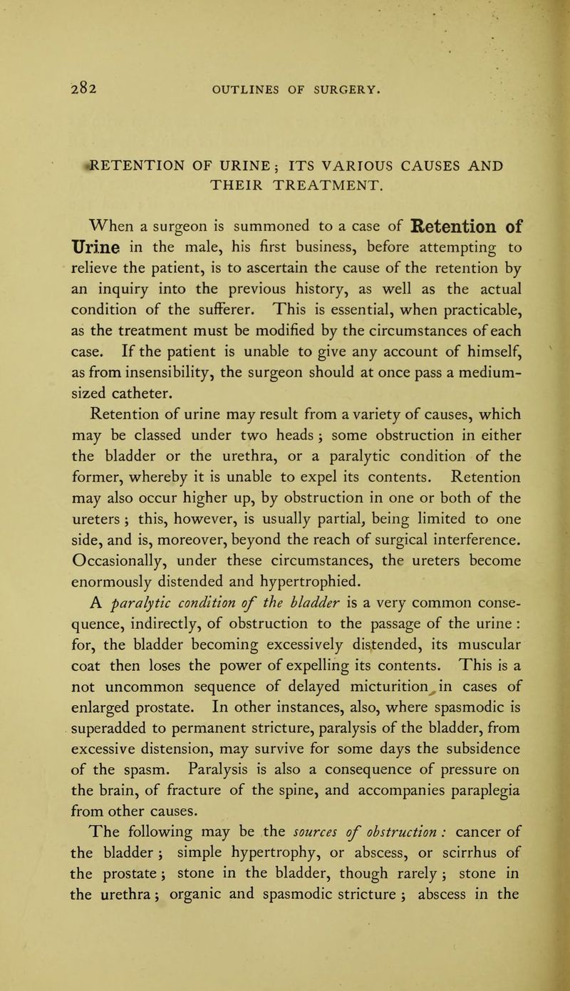 RETENTION OF URINE ; ITS VARIOUS CAUSES AND THEIR TREATMENT. When a surgeon is summoned to a case of Retention of Urine in the male, his first business, before attempting to relieve the patient, is to ascertain the cause of the retention by an inquiry into the previous history, as well as the actual condition of the sufferer. This is essential, when practicable, as the treatment must be modified by the circumstances of each case. If the patient is unable to give any account of himself, as from insensibility, the surgeon should at once pass a medium- sized catheter. Retention of urine may result from a variety of causes, which may be classed under two heads ; some obstruction in either the bladder or the urethra, or a paralytic condition of the former, whereby it is unable to expel its contents. Retention may also occur higher up, by obstruction in one or both of the ureters ; this, however, is usually partial, being limited to one side, and is, moreover, beyond the reach of surgical interference. Occasionally, under these circumstances, the ureters become enormously distended and hypertrophied. A paralytic condition of the bladder is a very common conse- quence, indirectly, of obstruction to the passage of the urine : for, the bladder becoming excessively distended, its muscular coat then loses the power of expelling its contents. This is a not uncommon sequence of delayed micturition^ in cases of enlarged prostate. In other instances, also, where spasmodic is superadded to permanent stricture, paralysis of the bladder, from excessive distension, may survive for some days the subsidence of the spasm. Paralysis is also a consequence of pressure on the brain, of fracture of the spine, and accompanies paraplegia from other causes. The following may be the sources of obstruction : cancer of the bladder ; simple hypertrophy, or abscess, or scirrhus of the prostate ; stone in the bladder, though rarely ; stone in the urethra; organic and spasmodic stricture ; abscess in the