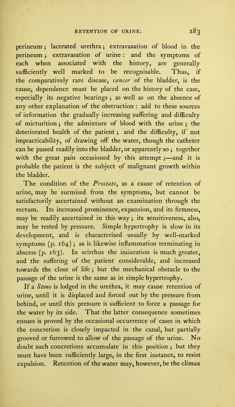 perineum; lacerated urethra; extravasation of blood in the perineum ; extravasation of urine : and the symptoms of each when associated with the history, are generally sufficiently well marked to be recognisable. Thus, if the comparatively rare disease, cancer of the bladder, is the cause, dependence must be placed on the history of the case, especially its negative bearings ; as well as on the absence of any other explanation of the obstruction : add to these sources of information the gradually increasing suffering and difficulty of micturition ; the admixture of blood with the urine ; the deteriorated health of the patient ; and the difficulty, if not impracticability, of drawing off the water, though the catheter can be passed readily into the bladder, or apparently so ; together with the great pain occasioned by this attempt ;—and it is probable the patient is the subject of malignant growth within the bladder. The condition of the Prostate, as a cause of retention of urine, may be surmised from the symptoms, but cannot be satisfactorily ascertained without an examination through the rectum. Its increased prominence, expansion, and its firmness, may be readily ascertained in this way; its sensitiveness, also, may be tested by pressure. Simple hypertrophy is slow in its development, and is characterised usually by well-marked symptoms (p. 164) ; as is likewise inflammation terminating in abscess (p. 163). In scirrhus the inauration is much greater, and the suffering of the patient considerable, and increased towards the close of life ; but the mechanical obstacle to the passage of the urine is the same as in simple hypertrophy. If a Stone is lodged in the urethra, it may cause retention of urine, until it is displaced and forced out by the pressure from behind, or until this pressure is sufficient to force a passage for the water by its side. That the latter consequence sometimes ensues is proved by the occasional occurrence of cases in which the concretion is closely impacted in the canal, but partially grooved or furrowed to allow of the passage of the urine. No doubt such concretions accumulate in this position ; but they must have been sufficiently large, in the first instance, to resist expulsion. Retention of the water may, however, be the climax