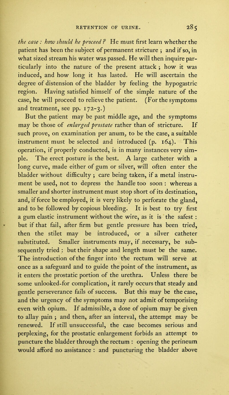 the case : how should he proceed ? He must first learn whether the patient has been the subject of permanent stricture ; and if so, in what sized stream his water was passed. He will then inquire par- ticularly into the nature of the present attack ; how it was induced, and how long it has lasted. He will ascertain the degree of distension of the bladder by feeling the hypogastric region. Having satisfied himself of the simple nature of the case, he will proceed to relieve the patient. (For the symptoms and treatment, see pp. 172-3.) But the patient may be past middle age, and the symptoms may be those of enlarged prostate rather than of stricture. If such prove, on examination per anurn, to be the case, a suitable instrument must be selected and introduced (p. 164). This operation, if properly conducted, is in many instances very sim- ple. The erect posture is the best. A large catheter with a long curve, made either of gum or silver, will often enter the bladder without difficulty ; care being taken, if a metal instru- ment be used, not to depress the handle too soon : whereas a smaller and shorter instrument must stop short of its destination, and, if force be employed, it is very likely to perforate the gland, and to be followed by copious bleeding. It is best to try first a gum elastic instrument without the wire, as it is the safest : but if that fail, after firm but gentle pressure has been tried, then the stilet may be introduced, or a silver catheter substituted. Smaller instruments may, if necessary, be sub- sequently tried : but their shape and length must be the same. The introduction of the finger into the rectum will serve at once as a safeguard and to guide the point of the instrument, as it enters the prostatic portion of the urethra. Unless there be some unlooked-for complication, it rarely occurs that steady and gentle perseverance fails of success. But this may be the case, and the urgency of the symptoms may not admit of temporising even with opium. If admissible, a dose of opium may be given to allay pain ; and then, after an interval, the attempt may be renewed. If still unsuccessful, the case becomes serious and perplexing, for the prostatic enlargement forbids an attempt to puncture the bladder through the rectum : opening the perineum would afford no assistance : and puncturing the bladder above