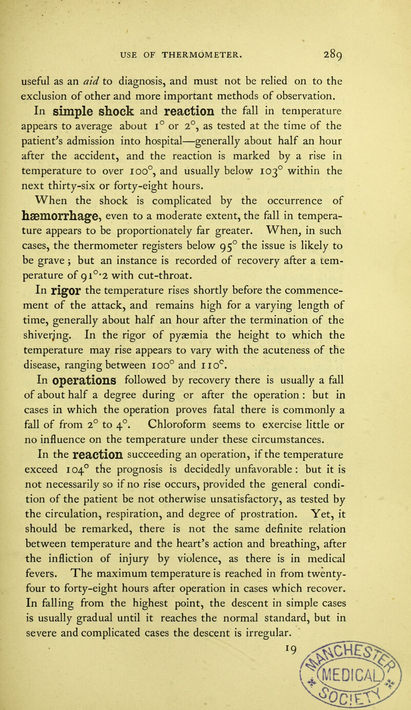 useful as an aid to diagnosis, and must not be relied on to the exclusion of other and more important methods of observation. In simple Shock and reaction the fall in temperature appears to average about i° or 2°, as tested at the time of the patient's admission into hospital—generally about half an hour after the accident, and the reaction is marked by a rise in temperature to over ioo°, and usually below 1030 within the next thirty-six or forty-eight hours. When the shock is complicated by the occurrence of haemorrhage, even to a moderate extent, the fall in tempera- ture appears to be proportionately far greater. When, in such cases, the thermometer registers below 950 the issue is likely to be grave; but an instance is recorded of recovery after a tem- perature of 9i°*2 with cut-throat. In rigor the temperature rises shortly before the commence- ment of the attack, and remains high for a varying length of time, generally about half an hour after the termination of the shivering. In the rigor of pyaemia the height to which the temperature may rise appears to vary with the acuteness of the disease, ranging between ioo° and no°. In operations followed by recovery there is usually a fall of about half a degree during or after the operation : but in cases in which the operation proves fatal there is commonly a fall of from 2° to 40. Chloroform seems to exercise little or no influence on the temperature under these circumstances. In the reaction succeeding an operation, if the temperature exceed 1040 the prognosis is decidedly unfavorable : but it is not necessarily so if no rise occurs, provided the general condi- tion of the patient be not otherwise unsatisfactory, as tested by the circulation, respiration, and degree of prostration. Yet, it should be remarked, there is not the same definite relation between temperature and the heart's action and breathing, after the infliction of injury by violence, as there is in medical fevers. The maximum temperature is reached in from twenty- four to forty-eight hours after operation in cases which recover. In falling from the highest point, the descent in simple cases is usually gradual until it reaches the normal standard, but in severe and complicated cases the descent is irregular.