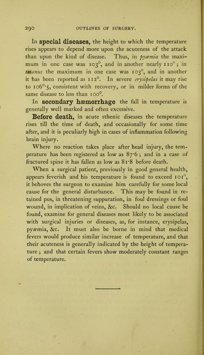 In special diseases, the height to which the temperature rises appears to depend more upon the acuteness of the attack than upon the kind of disease. Thus, in pyamia the maxi- mum in one case was 1030, and in another nearly no°; in tetanus the maximum in one case was 1030, and in another it has been reported as 112°. In severe erysipelas it may rise to io6°#5, consistent with recovery, or in milder forms of the same disease to less than ioo°. In secondary haemorrhage the fall in temperature is generally well marked and often excessive. Before death, in acute sthenic diseases the temperature rises till the time of death, and occasionally for some time after, and it is peculiarly high in cases of inflammation following brain injury. Where no reaction takes place after head injury, the tem- perature has been registered as low as 87 '6 ; and in a case of fractured spine it has fallen as low as 8i*8 before death. When a surgical patient, previously in good general health, appears feverish and his temperature is found to exceed 1010, it behoves the surgeon to examine him carefully for some local cause for the general disturbance. This may be found in re- tained pus, in threatening suppuration, in foul dressings or foul wound, in implication of veins, &c. Should no local cause be found, examine for general diseases most likely to be associated with surgical injuries or diseases, as, for instance, erysipelas, pyaemia, &c. It must also be borne in mind that medical fevers would produce similar increase of temperature, and that their acuteness is generally indicated by the height of tempera- ture ; and that certain fevers show moderately constant ranges of temperature.