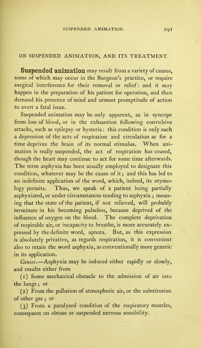 ON SUSPENDED ANIMATION, AND ITS TREATMENT. Suspended animation may result from a variety of causes, some of which may occur in the Surgeon's practice, or require surgical interference for their removal or relief: and it may happen in the preparation of his patient for operation, and then demand his presence of mind and utmost promptitude of action to avert a fatal issue. Suspended animation may be only apparent, as in syncope from loss of blood, or in the exhaustion following convulsive attacks, such as epilepsy or hysteria: this condition is only such a depression of the acts of respiration and circulation as for a time deprives the brain of its normal stimulus. When ani- mation is really suspended, the act of respiration has ceased, though the heart may continue to act for some time afterwards. The term asphyxia has been usually employed to designate this condition, whatever may be the cause of it; and this has led to an indefinite application of the word, which, indeed, its etymo- logy permits. Thus, we speak of a patient being partially asphyxiated, or under circumstances tending to asphyxia ; mean- ing that the state of the patient, if not relieved, will probably terminate in his becoming pulseless, because deprived of the influence of oxygen on the blood. The complete deprivation of respirable air, or incapacity to breathe, is more accurately ex- pressed by the definite word, apnoea. But, as this expression is absolutely privative, as regards respiration, it is convenient also to retain the word asphyxia, as conventionally more generic in its application. Causes.—Asphyxia may be induced either rapidly or slowly, and results either from (1) Some mechanical obstacle to the admission of air into the lungs -9 or (2) From the pollution of atmospheric air, or the substitution of other gas ; or (3) From a paralysed condition of the respiratory muscles, consequent on obtuse or suspended nervous sensibility.