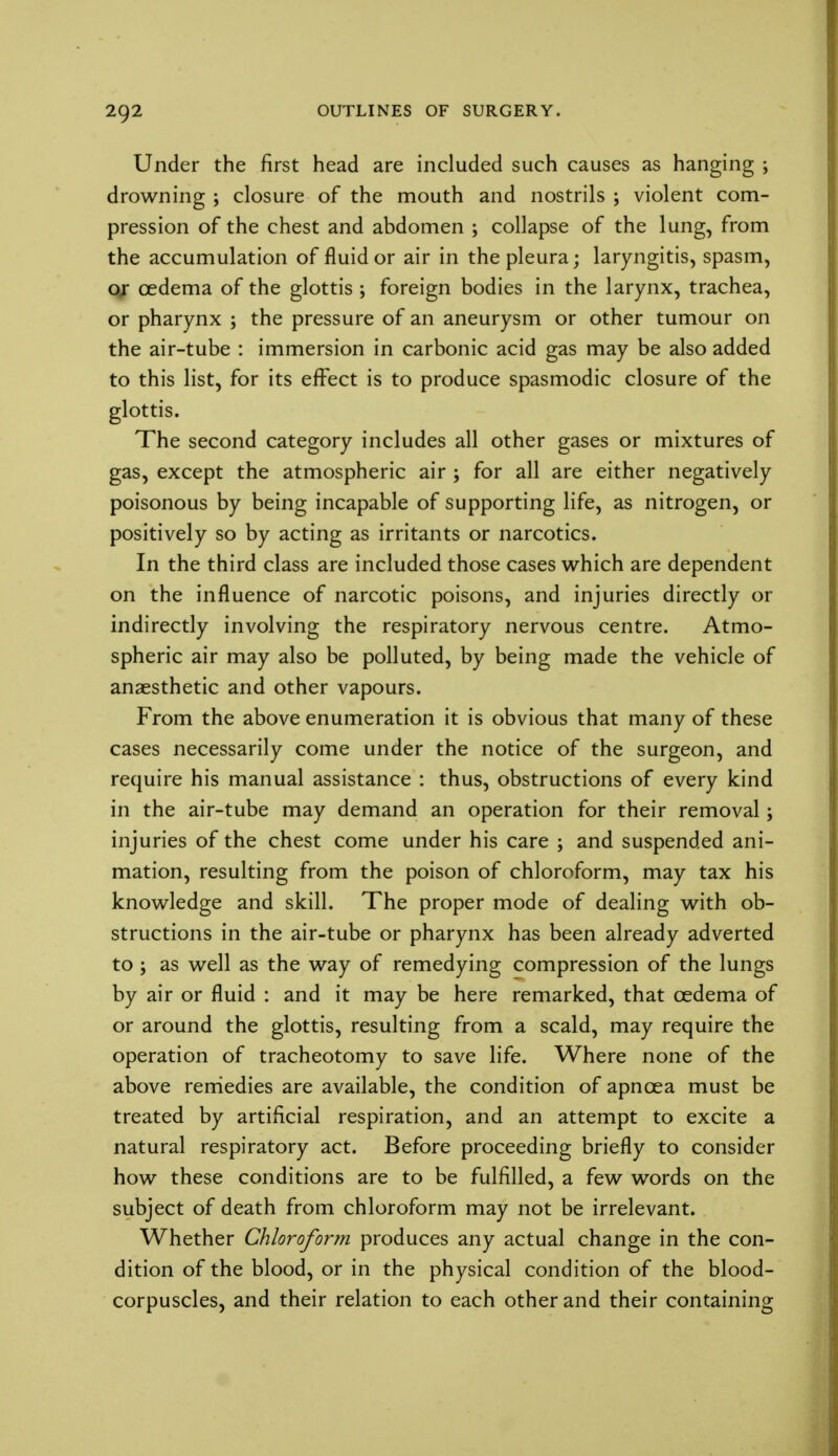 Under the first head are included such causes as hanging ; drowning ; closure of the mouth and nostrils ; violent com- pression of the chest and abdomen ; collapse of the lung, from the accumulation of fluid or air in the pleura; laryngitis, spasm, or oedema of the glottis ; foreign bodies in the larynx, trachea, or pharynx ; the pressure of an aneurysm or other tumour on the air-tube : immersion in carbonic acid gas may be also added to this list, for its effect is to produce spasmodic closure of the glottis. The second category includes all other gases or mixtures of gas, except the atmospheric air ; for all are either negatively poisonous by being incapable of supporting life, as nitrogen, or positively so by acting as irritants or narcotics. In the third class are included those cases which are dependent on the influence of narcotic poisons, and injuries directly or indirectly involving the respiratory nervous centre. Atmo- spheric air may also be polluted, by being made the vehicle of anaesthetic and other vapours. From the above enumeration it is obvious that many of these cases necessarily come under the notice of the surgeon, and require his manual assistance : thus, obstructions of every kind in the air-tube may demand an operation for their removal; injuries of the chest come under his care ; and suspended ani- mation, resulting from the poison of chloroform, may tax his knowledge and skill. The proper mode of dealing with ob- structions in the air-tube or pharynx has been already adverted to ; as well as the way of remedying compression of the lungs by air or fluid : and it may be here remarked, that oedema of or around the glottis, resulting from a scald, may require the operation of tracheotomy to save life. Where none of the above remedies are available, the condition of apncea must be treated by artificial respiration, and an attempt to excite a natural respiratory act. Before proceeding briefly to consider how these conditions are to be fulfilled, a few words on the subject of death from chloroform may not be irrelevant. Whether Chloroform produces any actual change in the con- dition of the blood, or in the physical condition of the blood- corpuscles, and their relation to each other and their containing