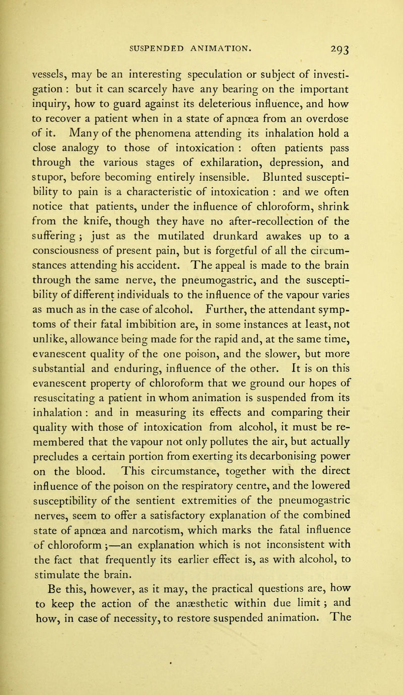 *93 vessels, may be an interesting speculation or subject of investi- gation : but it can scarcely have any bearing on the important inquiry, how to guard against its deleterious influence, and how to recover a patient when in a state of apnoea from an overdose of it. Many of the phenomena attending its inhalation hold a close analogy to those of intoxication : often patients pass through the various stages of exhilaration, depression, and stupor, before becoming entirely insensible. Blunted suscepti- bility to pain is a characteristic of intoxication : and we often notice that patients, under the influence of chloroform, shrink from the knife, though they have no after-recollection of the suffering; just as the mutilated drunkard awakes up to a consciousness of present pain, but is forgetful of all the circum- stances attending his accident. The appeal is made to the brain through the same nerve, the pneumogastric, and the suscepti- bility of different individuals to the influence of the vapour varies as much as in the case of alcohol. Further, the attendant symp- toms of their fatal imbibition are, in some instances at least, not unlike, allowance being made for the rapid and, at the same time, evanescent quality of the one poison, and the slower, but more substantial and enduring, influence of the other. It is on this evanescent property of chloroform that we ground our hopes of resuscitating a patient in whom animation is suspended from its inhalation : and in measuring its effects and comparing their quality with those of intoxication from alcohol, it must be re- membered that the vapour not only pollutes the air, but actually precludes a certain portion from exerting its decarbonising power on the blood. This circumstance, together with the direct influence of the poison on the respiratory centre, and the lowered susceptibility of the sentient extremities of the pneumogastric nerves, seem to offer a satisfactory explanation of the combined state of apncea and narcotism, which marks the fatal influence of chloroform ;—an explanation which is not inconsistent with the fact that frequently its earlier effect is, as with alcohol, to stimulate the brain. Be this, however, as it may, the practical questions are, how to keep the action of the anaesthetic within due limit ; and how, in case of necessity, to restore suspended animation. The