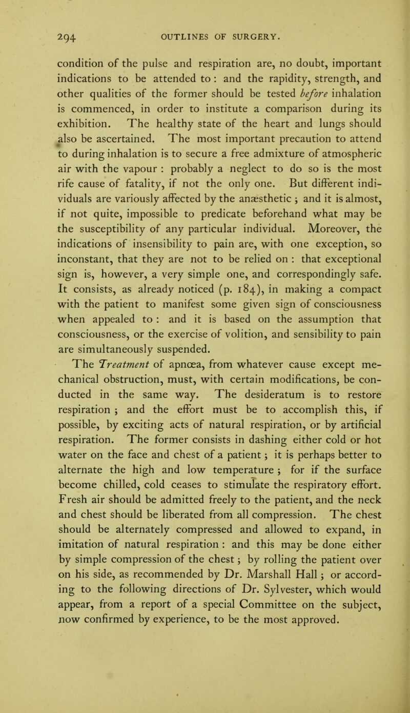 condition of the pulse and respiration are, no doubt, important indications to be attended to : and the rapidity, strength, and other qualities of the former should be tested before inhalation is commenced, in order to institute a comparison during its exhibition. The healthy state of the heart and lungs should also be ascertained. The most important precaution to attend to during inhalation is to secure a free admixture of atmospheric air with the vapour : probably a neglect to do so is the most rife cause of fatality, if not the only one. But different indi- viduals are variously affected by the anaesthetic ; and it is almost, if not quite, impossible to predicate beforehand what may be the susceptibility of any particular individual. Moreover, the indications of insensibility to pain are, with one exception, so inconstant, that they are not to be relied on : that exceptional sign is, however, a very simple one, and correspondingly safe. It consists, as already noticed (p. 184), in making a compact with the patient to manifest some given sign of consciousness when appealed to : and it is based on the assumption that consciousness, or the exercise of volition, and sensibility to pain are simultaneously suspended. The Treatment of apnoea, from whatever cause except me- chanical obstruction, must, with certain modifications, be con- ducted in the same way. The desideratum is to restore respiration ; and the effort must be to accomplish this, if possible, by exciting acts of natural respiration, or by artificial respiration. The former consists in dashing either cold or hot water on the face and chest of a patient; it is perhaps better to alternate the high and low temperature ; for if the surface become chilled, cold ceases to stimulate the respiratory effort. Fresh air should be admitted freely to the patient, and the neck and chest should be liberated from all compression. The chest should be alternately compressed and allowed to expand, in imitation of natural respiration : and this may be done either by simple compression of the chest; by rolling the patient over on his side, as recommended by Dr. Marshall Hall; or accord- ing to the following directions of Dr. Sylvester, which would appear, from a report of a special Committee on the subject, now confirmed by experience, to be the most approved.