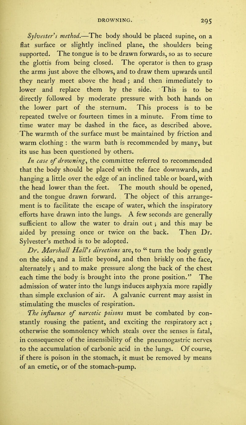 Sylvester s method.—The body should be placed supine, on a flat surface or slightly inclined plane, the shoulders being supported. The tongue is to be drawn forwards, so as to secure the glottis from being closed. The operator is then to grasp the arms just above the elbows, and to draw them upwards until they nearly meet above the head; and then immediately to lower and replace them by the side. This is to be directly followed by moderate pressure with both hands on the lower part of the sternum. This process is to be repeated twelve or fourteen times in a minute. From time to time water may be dashed in the face, as described above. The warmth of the surface must be maintained by friction and warm clothing : the warm bath is recommended by many, but its use has been questioned by others. In case of drowning, the committee referred to recommended that the body should be placed with the face downwards, and hanging a little over the edge of an inclined table or board, with the head lower than the feet. The mouth should be opened, and the tongue drawn forward. The object of this arrange- ment is to facilitate the escape of water, which the inspiratory efforts have drawn into the lungs. A few seconds are generally sufficient to allow the water to drain out ; and this may be aided by pressing once or twice on the back. Then Dr. Sylvester's method is to be adopted. Dr. Marshall Hall's directions are, to  turn the body gently on the side, and a little beyond, and then briskly on the face, alternately ; and to make pressure along the back of the chest each time the body is brought into the prone position. The admission of water into the lungs induces asphyxia more rapidly than simple exclusion of air. A galvanic current may assist in stimulating the muscles of respiration. The influence of narcotic poisons must be combated by con- stantly rousing the patient, and exciting the respiratory act; otherwise the somnolency which steals over the senses is fatal, in consequence of the insensibility of the pneumogastric nerves to the accumulation of carbonic acid in the lungs. Of course, if there is poison in the stomach, it must be removed by means of an emetic, or of the stomach-pump.