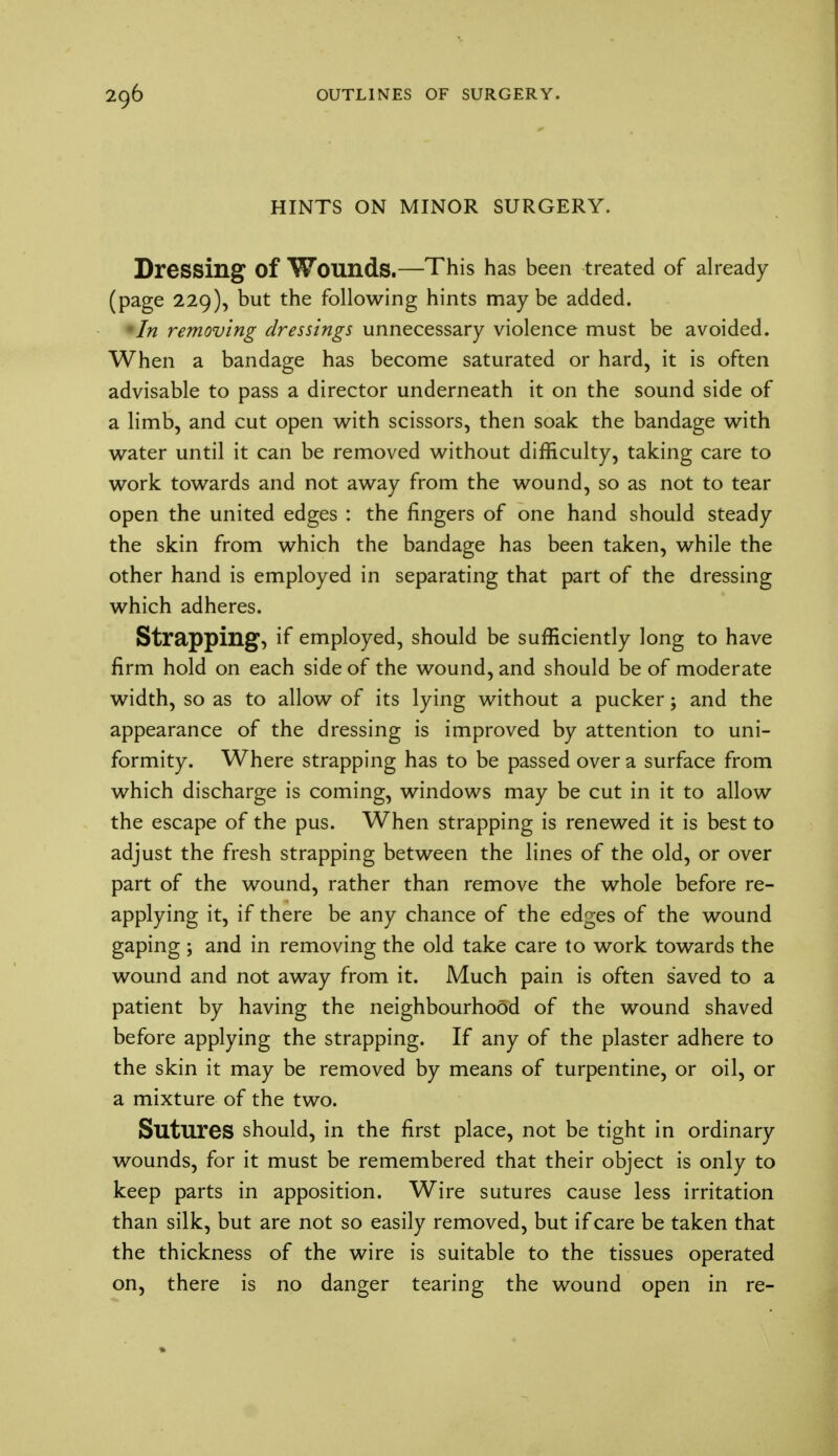 HINTS ON MINOR SURGERY. Dressing of Wounds.—This has been treated of already (page 229), but the following hints maybe added. In removing dressings unnecessary violence must be avoided. When a bandage has become saturated or hard, it is often advisable to pass a director underneath it on the sound side of a limb, and cut open with scissors, then soak the bandage with water until it can be removed without difficulty, taking care to work towards and not away from the wound, so as not to tear open the united edges : the fingers of one hand should steady the skin from which the bandage has been taken, while the other hand is employed in separating that part of the dressing which adheres. Strapping, if employed, should be sufficiently long to have firm hold on each side of the wound, and should be of moderate width, so as to allow of its lying without a pucker; and the appearance of the dressing is improved by attention to uni- formity. Where strapping has to be passed over a surface from which discharge is coming, windows may be cut in it to allow the escape of the pus. When strapping is renewed it is best to adjust the fresh strapping between the lines of the old, or over part of the wound, rather than remove the whole before re- applying it, if there be any chance of the edges of the wound gaping; and in removing the old take care to work towards the wound and not away from it. Much pain is often saved to a patient by having the neighbourhood of the wound shaved before applying the strapping. If any of the plaster adhere to the skin it may be removed by means of turpentine, or oil, or a mixture of the two. Sutures should, in the first place, not be tight in ordinary wounds, for it must be remembered that their object is only to keep parts in apposition. Wire sutures cause less irritation than silk, but are not so easily removed, but if care be taken that the thickness of the wire is suitable to the tissues operated on, there is no danger tearing the wound open in re-